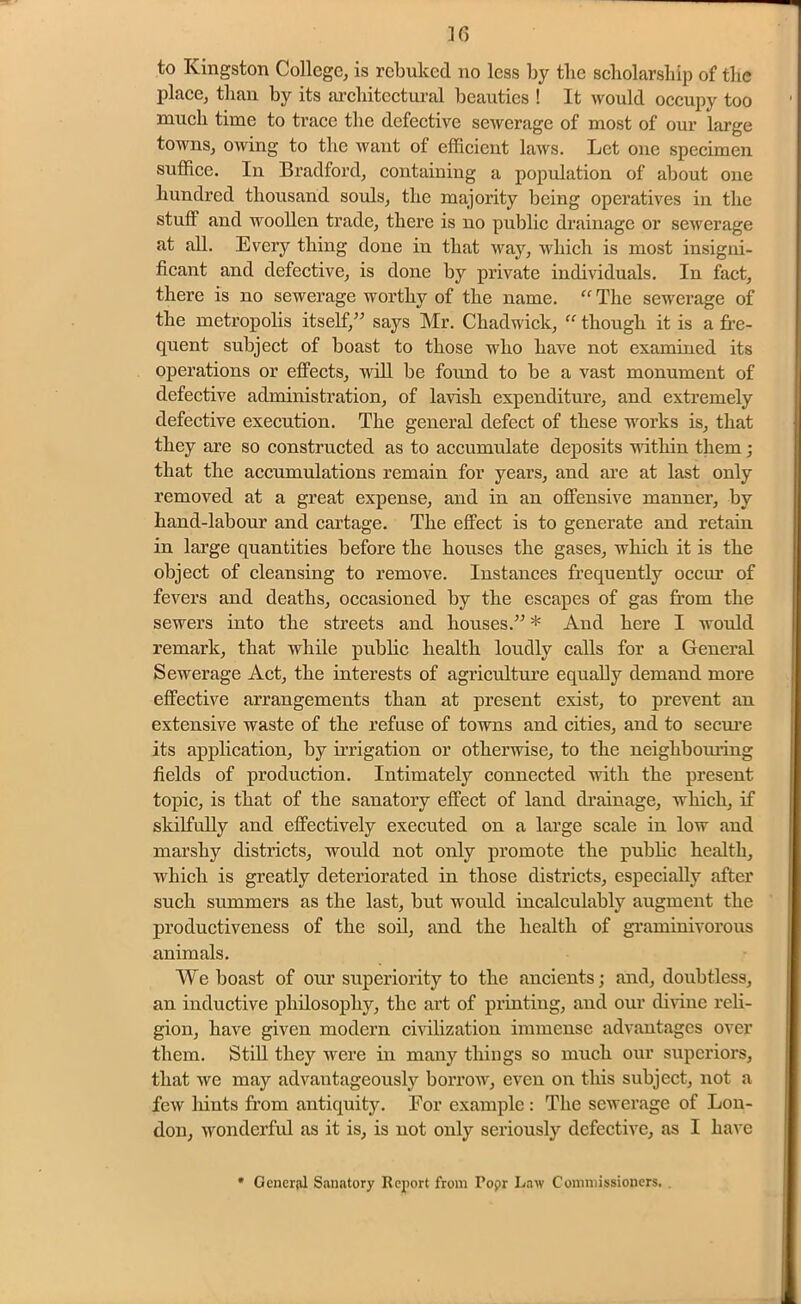 to Kingston College, is rebuked no less by tbc scholarship of the place, than by its architectural beauties ! It would occupy too much time to trace the defective sewerage of most of our large towns, owing to the want of efficient laws. Let one specimen suffice. In Bradford, containing a population of about one hundred thousand souls, the majority being operatives in the stuff and woollen trade, there is no public drainage or sewerage at all. Every thing done in that way, which is most insigni- ficant and defective, is done by private individuals. In fact, there is no sewerage worthy of the name. “ The sewerage of the metropolis itself,” says Mr. Chadwick, “ though, it is a fre- quent subject of boast to those who have not examined its operations or effects, will be found to be a vast monument of defective administration, of lavish expenditure, and extremely defective execution. The general defect of these works is, that they are so constructed as to accumulate deposits within them; that the accumulations remain for years, and are at last only removed at a great expense, and in an offensive manner, by hand-labour and cartage. The effect is to generate and retain in large quantities before the houses the gases, which it is the object of cleansing to remove. Instances frequently occur of fevers and deaths, occasioned by the escapes of gas from the sewers into the streets and houses.” * And here I would remark, that while public health loudly calls for a General Sewerage Act, the interests of agriculture equally demand more effective arrangements than at present exist, to prevent an extensive waste of the refuse of towns and cities, and to secure its application, by irrigation or otherwise, to the neighbouring fields of production. Intimately connected with the present topic, is that of the sanatory effect of land drainage, which, if skilfully and effectively executed on a large scale in low and marshy districts, would not only promote the public health, which is greatly deteriorated in those districts, especially after such summers as the last, but would incalculably augment the productiveness of the soil, and the health of graminivorous animals. We boast of our superiority to the ancients; and, doubtless, an inductive philosophy, the art of printing, and our divine reli- gion, have given modern civilization immense advantages over them. Still they were in many things so much our superiors, that we may advantageously borrow, even on this subject, not a few hints from antiquity. For example : The sewerage of Lon- don, wonderful as it is, is not only seriously defective, as I have * General Sanatory Report from Popr Law Commissioners. .