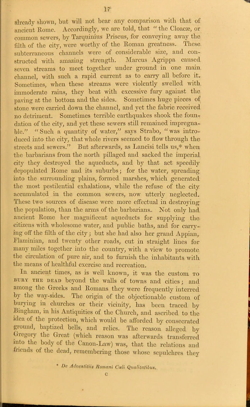1? already shown, but will not bear any comparison with that of ancient Rome. Accordingly, we arc told, that “ the Cloacae, or common sewers, by Tarquinius Priscus, for conveying away the filth of the city, were worthy of the Roman greatness. These subterraneous channels were of considerable size, and con- structed with amazing strength. Marcus Agrippa caused seven streams to meet together under ground in one main channel, with such a rapid current as to carry all before it. Sometimes, when these streams were violently swelled with immoderate rains, they beat with excessive fury against the paving at the bottom and the sides. Sometimes huge pieces of stone were carried down the channel, and yet the fabric received no detriment. Sometimes terrible earthquakes shook the foun- dation of the city, and yet these sewers still remained impregna- ble.” “ Such a quantity of water,” says Strabo, “was intro- duced into the city, that whole rivers seemed to flow through the streets and sewers.” But afterwards, as Lancisi tells us,* when the barbarians from the north pillaged and sacked the imperial city they destroyed the aqueducts, and by that act speedily depopulated Rome and its suburbs; for the water, spreading into the surrounding plains, formed marshes, which generated the most pestilential exhalations, while the refuse of the city accumulated in the common sewers, now utterly neglected. These two sources of disease were more effectual in destroying the population, than the arms of the barbarians. Not only had ancient Rome her magnificent aqueducts for supplying the citizens with wholesome water, and public baths, and for carry- ing off the filth of the city; but she had also her grand Appian, Flaminian, and twenty other roads, cut in straight lines for many miles together into the country, with a view to promote the circulation of pure air, and to furnish the inhabitants with the means of healthful exercise and recreation. In ancient times, as is well known, it was the custom to bury THE DEAD beyond the walls of towns and cities; and among the Greeks and Romans they were frequently interred by the way-sides. The origin of the objectionable custom of burying in churches or their vicinity, has been traced by Bingham, in his Antiquities of the Church, and ascribed to the idea ot the protection, which would be afforded by consecrated giound, baptized bells, and relics. The reason alleged by Gregory the Great (which reason was afterwards transferred into the body of the Canon-Law) was, that the relations aud friends of. the dead, remembering those whose sepulchres they De Advenlitiis Romani Coeli Qualitatibut. C