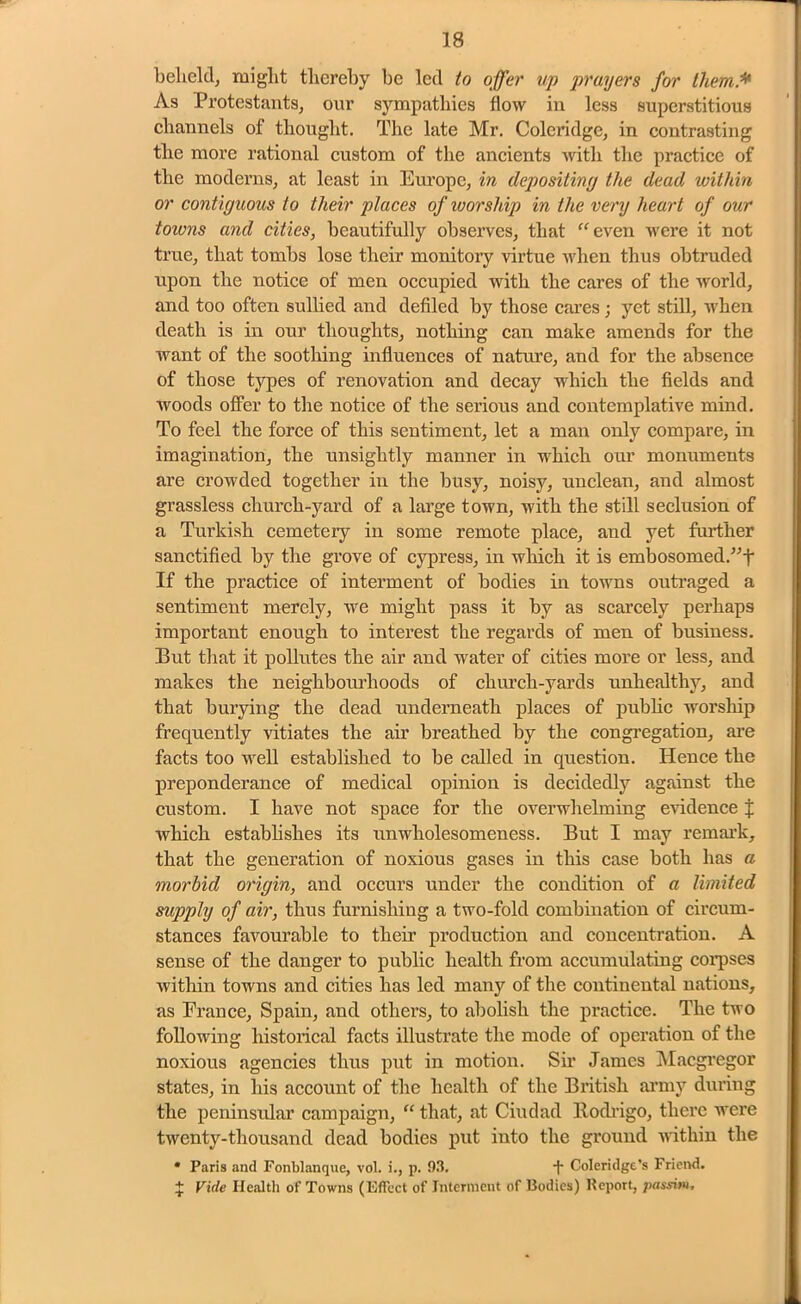 behelcl, might thereby be led to offer up prayers for them.* As Protestants, our sympathies flow in less superstitious channels of thought. The late Mr. Coleridge, in contrasting the more rational custom of the ancients with the practice of the moderns, at least in Europe, in depositiny the dead within or contiguous to their places of worship in the very heart of our toivns and cities, beautifully observes, that “ even were it not true, that tombs lose their monitory virtue when thus obtruded upon the notice of men occupied with the cares of the world, and too often sullied and defiled by those cares; yet still, when death is in our thoughts, nothing can make amends for the want of the soothing influences of nature, and for the absence of those types of renovation and decay which the fields and woods offer to the notice of the serious and contemplative mind. To feel the force of this sentiment, let a man only compare, in imagination, the unsightly manner in which our monuments are crowded together in the busy, noisy, unclean, and almost grassless church-yard of a large town, with the still seclusion of a Turkish cemetery in some remote place, and yet further sanctified by the grove of cypress, in which it is embosomed.”f If the practice of interment of bodies in towns outraged a sentiment merely, we might pass it by as scarcely perhaps important enough to interest the regards of men of business. But that it pollutes the air and water of cities more or less, and makes the neighboruhoods of church-yards unhealthy, and that burying the dead underneath places of public worship frequently vitiates the air breathed by the congregation, are facts too well established to be called in question. Hence the preponderance of medical opinion is decidedly against the custom. I have not space for the overwhelming evidence J which establishes its unwholesomeness. But I may remark, that the generation of noxious gases in this case both has a morbid origin, and occurs under the condition of a limited supply of air, thus furnishing a two-fold combination of circum- stances favourable to their production and concentration. A sense of the danger to public health from accumulating corpses within towns and cities has led many of the continental nations, as France, Spain, and others, to abolish the practice. The two following historical facts illustrate the mode of operation of the noxious agencies thus put in motion. Sir James Macgregor states, in his account of the health of the British army during the peninsular campaign, “ that, at Ciudad llodrigo, there were twenty-thousand dead bodies put into the ground within the * Paris and Fonblanque, vol. i., p. 93. -f- Coleridge’s Friend. + Vide Health of Towns (Effect of Interment of Bodies) Report, passim.