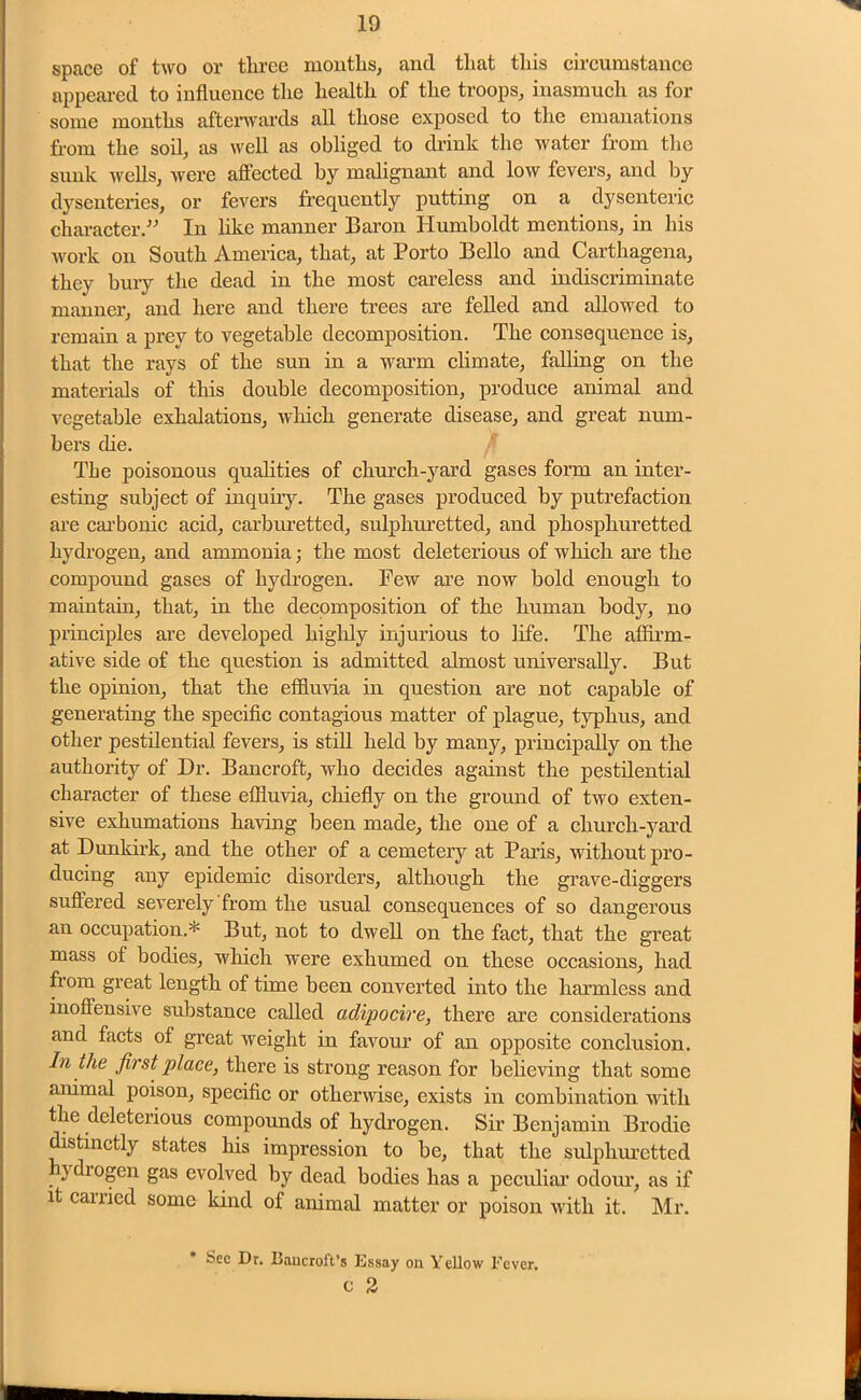 space of two or three months, and that this circumstance appeared to influence the health of the troops, inasmuch as for some months afterwards all those exposed to the emanations from the soil, as well as obliged to drink the water from the sunk wells, were affected by malignant and low fevers, and by dysenteries, or fevers frequently putting on a dysenteric character.” In like manner Baron Humboldt mentions, in his work on South America, that, at Porto Bello and Carthagena, they buiy the dead in the most careless and indiscriminate manner, and here and there trees are felled and allowed to remain a prey to vegetable decomposition. The consequence is, that the rays of the sun in a warm climate, falling on the materials of this double decomposition, produce animal and vegetable exhalations, which generate disease, and great num- bers die. The poisonous qualities of church-yard gases form an inter- esting subject of inquiry. The gases produced by putrefaction are carbonic acid, carburetted, sulphuretted, and phosphuretted hydrogen, and ammonia; the most deleterious of which are the compound gases of hydrogen. Pew are now bold enough to maintain, that, in the decomposition of the human body, no principles are developed highly injurious to life. The affirm- ative side of the question is admitted almost universally. But the opinion, that the effluvia in question are not capable of generating the specific contagious matter of plague, typhus, and other pestilential fevers, is still held by many, principally on the authority of Dr. Bancroft, who decides against the pestilential character of these effluvia, chiefly on the ground of two exten- sive exhumations having been made, the one of a church-yard at Dunkirk, and the other of a cemetery at Paris, without pro- ducing any epidemic disorders, although the grave-diggers suffered severely from the usual consequences of so dangerous an occupation.* But, not to dwell on the fact, that the great mass of bodies, which were exhumed on these occasions, had from great length of time been converted into the harmless and inoffensive substance called adipocire, there are considerations and facts of great weight in favour of an opposite conclusion. In the first place, there is strong reason for believing that some animal poison, specific or otherwise, exists in combination with the deleterious compounds of hydrogen. Sir Benjamin Brodie distinctly states his impression to be, that the sulphuretted ydrogen gas evolved by dead bodies has a peculiar odour, as if it carried some kind of animal matter or poison with it. Mr. Sec Dr. Uancroft’s Kssay on Yellow Fever. c 2