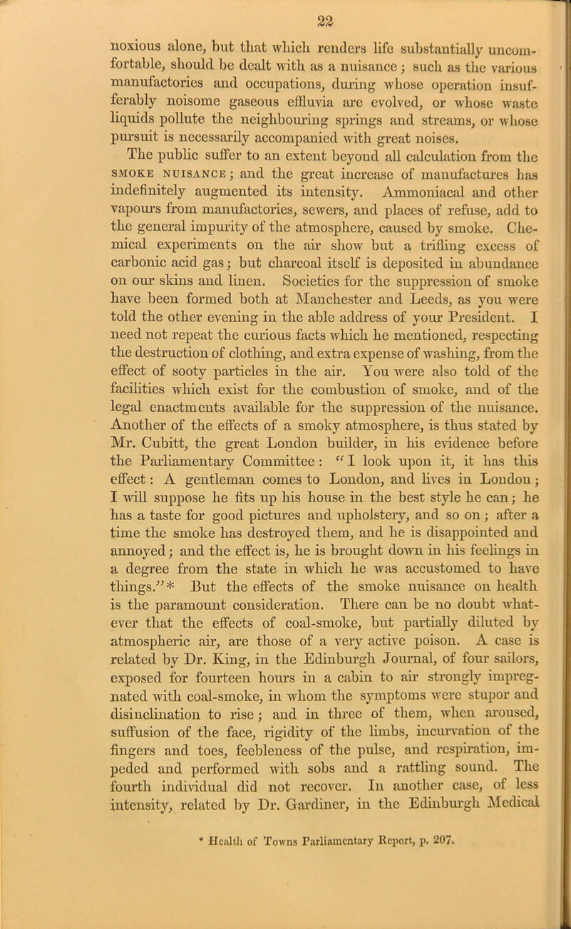 noxious alone, but that which renders life substantially uncom- fortable, should be dealt with as a nuisance; such as the various manufactories and occupations, during whose operation insuf- ferably noisome gaseous effluvia are evolved, or whose waste liquids pollute the neighbouring springs and streams, or whose pursuit is necessarily accompanied with great noises. The public suffer to an extent beyond all calculation from the smoke nuisance ; and the great increase of manufactures has indefinitely augmented its intensity. Ammoniacal and other vapours from manufactories, sewers, and places of refuse, add to the general impurity of the atmosphere, caused by smoke. Che- mical experiments on the air show but a trifling excess of carbonic acid gas; but charcoal itself is deposited in abundance on our skins and linen. Societies for the suppression of smoke have been formed both at Manchester and Leeds, as you were told the other evening in the able address of your President. I need not repeat the curious facts which he mentioned, respecting the destruction of clothing, and extra expense of washing, from the effect of sooty particles in the air. You were also told of the facilities which exist for the combustion of smoke, and of the legal enactments available for the suppression of the nuisance. Another of the effects of a smoky atmosphere, is thus stated by Mr. Cubitt, the great London builder, in his evidence before the Parliamentary Committee : “ I look upon it, it has this effect: A gentleman comes to London, and lives in Londou; I will suppose he fits up his house in the best style he can; he has a taste for good pictures and upholstery, and so on; after a time the smoke has destroyed them, and he is disappointed and annoyed; and the effect is, he is brought down in Iris feelings in a degree from the state in which he was accustomed to have things/5* But the effects of the smoke nuisance on health is the paramount consideration. There can be no doubt what- ever that the effects of coal-smoke, but partially diluted by atmospheric air, are those of a very active poison. A case is related by Dr. King, in the Edinburgh Journal, of four sailors, exposed for fourteen hours in a cabin to air strongly impreg- nated with coal-smoke, in whom the symptoms were stupor and disinclination to rise; and in three of them, when aroused, suffusion of the face, rigidity of the limbs, incurvation of the fingers and toes, feebleness of the pulse, and respiration, im- peded and performed with sobs and a rattling sound. The fourth individual did not recover. In another case, of less intensity, related by Dr. Gardiner, in the Edinburgh Medical * Health of Towns Parliamentary Report, p. 207.