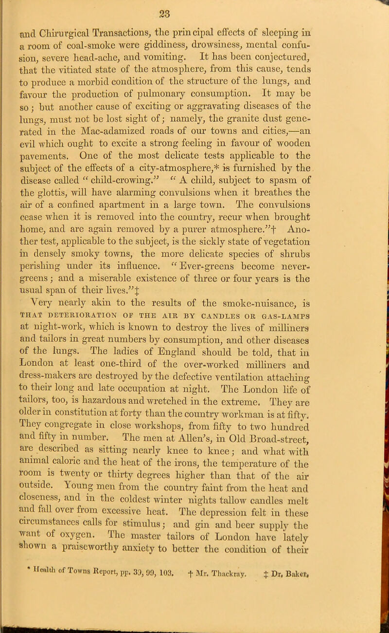 and Chirurgical Transactions, tlie principal effects of sleeping in a room of coal-smoke were giddiness, drowsiness, mental confu- sion, severe liead-aclie, and vomiting. It lias been conjectured, that the vitiated state of the atmosphere, from this cause, tends to produce a morbid condition of the structure of the lungs, and favour the production of pulmonary consumption. It may be so ; but another cause of exciting or aggravating diseases of the lungs, must not be lost sight of; namely, the granite dust gene- rated in the Mac-adamized roads of our towns and cities,—an evil which ought to excite a strong feeling in favour of wooden pavements. One of the most delicate tests applicable to the subject of the effects of a city-atmosphere,* is furnished by the disease called “ child-crowing.” “ A child, subject to spasm of the glottis, will have alarming convulsions when it breathes the ah of a confined apartment in a large town. The convulsions cease when it is removed into the country, recur when brought home, and are again removed by a purer atmosphere.”f Ano- ther test, applicable to the subject, is the sickly state of vegetation in densely smoky towns, the more delicate species of shrubs perishing under its influence. “ Ever-greens become never- greens; and a miserable existence of three or four years is the usual span of their lives.” J Very nearly akin to the results of the smoke-nuisance, is THAT DETERIORATION OF THE AIR BY CANDLES OR GAS-LAMPS at night-work, which is known to destroy the fives of milliners and tailors in great numbers by consumption, and other diseases of the lungs. The ladies of England should be told, that in London at least one-third of the over-worked milliners and dress-makers are destroyed by the defective ventilation attaching to their long and late occupation at night. The London fife of tailors, too, is hazardous and wretched in the extreme. They are older in constitution at forty than the country workman is at fifty. They congregate in close workshops, from fifty to two hundred and fifty in number. The men at Allen's, in Old Broad-street, are described as sitting nearly knee to knee; and what with animal caloric and the heat of the irons, the temperature of the room is twenty or thirty degrees higher than that of the air outside. Y oung men from the country faint from the heat and closeness, and in the coldest winter nights tallow candles melt and fall over from excessive heat. The depression felt in these circumstances calls for stimulus; and gin and beer supply the want of oxygen. The master tailors of London have lately shown a praiseworthy anxiety to better the condition of their * Health of Towns Report, pp. 33, 99, 103. + Mr. Thackray. + Dr. Baker. mmm am