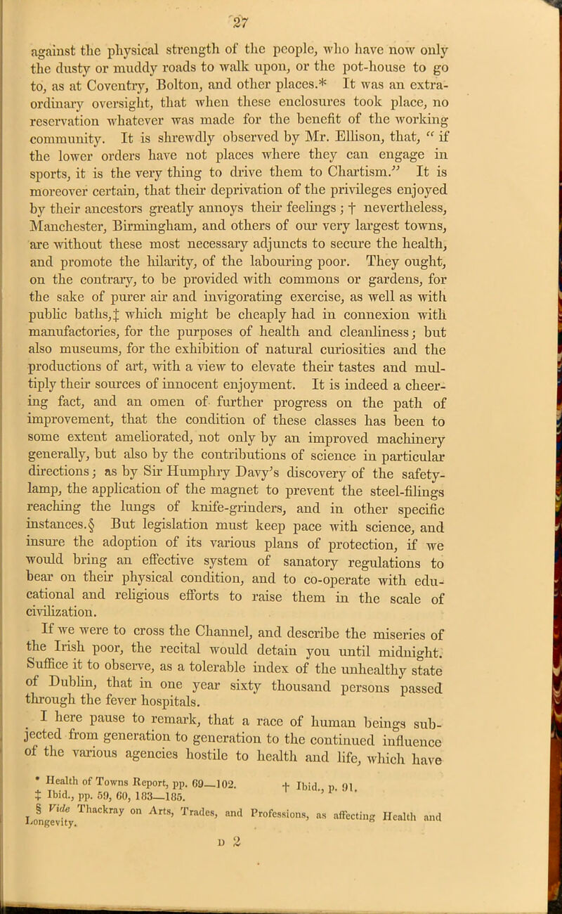 against the physical strength of the people, who have now only the dusty or muddy roads to walk upon, or the pot-house to go to, as at Coventry, Bolton, and other places.* It was an extra- ordinary oversight, that when these enclosures took place, no reservation whatever was made for the benefit of the working- community. It is shrewdly observed by Mr. Ellison, that, “ if the lower orders have not places where they can engage in sports, it is the very thing to drive them to Chartism. It is moreover certain, that them deprivation of the privileges enjoyed by their ancestors greatly annoys their feelings ; t nevertheless, Manchester, Birmingham, and others of our very largest towns, are without these most necessary adjuncts to secure the health, and promote the hilarity, of the labouring poor. They ought, on the contrary, to be provided with commons or gardens, for the sake of purer air and invigorating exercise, as well as with public baths, J which might be cheaply had in connexion with manufactories, for the purposes of health and cleanliness; but also museums, for the exhibition of natural curiosities and the productions of art, with a view to elevate their tastes and mul- tiply their sources of innocent enjoyment. It is indeed a cheer- ing fact, and an omen of further progress on the path of improvement, that the condition of these classes has been to some extent ameliorated, not only by an improved machinery generally, but also by the contributions of science in particular directions; as by Sir Humphry Davy's discovery of the safety- lamp, the application of the magnet to prevent the steel-filings reaching the lungs of knife-grinders, and in other specific instances.§ But legislation must keep pace with science, and insure the adoption of its various plans of protection, if we would bring an effective system of sanatory regulations to bear on them physical condition, and to co-operate with edu- cational and religious efforts to raise them in the scale of civilization. If we were to cross the Channel, and describe the miseries of the Iiish poor, the recital would detain you until midnight. Suffice it to observe, as a tolerable index of the unhealthy state of Dublin, that in one year sixty thousand persons passed through the fever hospitals. I hcie pause to remark, that a race of human beings sub- jected from generation to generation to the continued influence of the various agencies hostile to health and life, which have * Health of Towns Report, pp. 69—102. f Ibid n 91 $ Ibid., pp. 59, 60, 103—185. ' ’ li-™- 0,1 Arts’ Tra(les> Professions, as affecting Health and n 2
