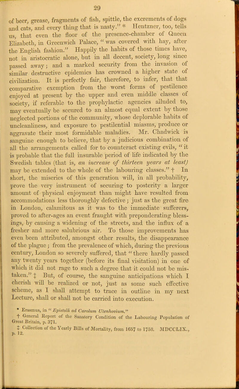 of beer, grease, fragments of fish, spittle, the excrements of clogs and cats, and every thing that is nasty.” * Hentzner, too, tells us, that even the floor of the presence-chamber of Queen Elizabeth, in Greenwich Palace, “ was covered with hay, after the English fashion.” Happily the habits of those times have, not in aristocratic alone, but in all decent, society, long since passed away; and a marked security from the invasion of similar destructive epidemics has crowned a higher state of civilization. It is perfectly fair, therefore, to infer, that that comparative exemption from the worst forms of pestilence enjoyed at present by the upper and even middle classes of society, if referable to the prophylactic agencies alluded to, may eventually be secured to an almost equal extent by those neglected portions of the community, whose deplorable habits of uncleanliness, and exposure to pestilential miasms, produce or aggravate their most formidable maladies. Mr. Chadwick is sanguine enough to believe, that by a judicious combination of all the arrangements called for to counteract existing evils, “ it is probable that the full insurable period of life indicated by the Swedish tables (that is, an increase of thirteen years at least) may be extended to the whole of the labouring classes.” t In short, the miseries of this generation will, in all probability, prove the very instrument of securing to posterity a larger amount of physical enjoyment than might have resulted from accommodations less thoroughly defective; just as the great fire in London, calamitous as it was to the immediate sufferers, proved to after-ages an event fraught with preponderating bless- ings, by causing a widening of the streets, and the influx of a fresher and more salubrious air. To those improvements has even been attributed, amongst other results, the disappearance of the plague ; from the prevalence of which, dining the previous century, London so severely suffered, that “ there hardly passed any twenty years together (before its final visitation) in one of which it did not rage to such a degree that it could not be mis- taken.” J But, of course, the sanguine anticipations which I cherish will be realized or not, just as some such effective scheme, as I shall attempt to trace in outline in my next Lecture, shall or shall not be carried into execution. * Erasmus, in “ Epistola. ad Carolum Ulenliovium. 1 General Report of the Sanatory Condition of the Labouring Population of Great Britain, p. 371. + Collection of the Yearly Bills of Mortality, from 1657 to 1756. MDCCLIX., p. 12.
