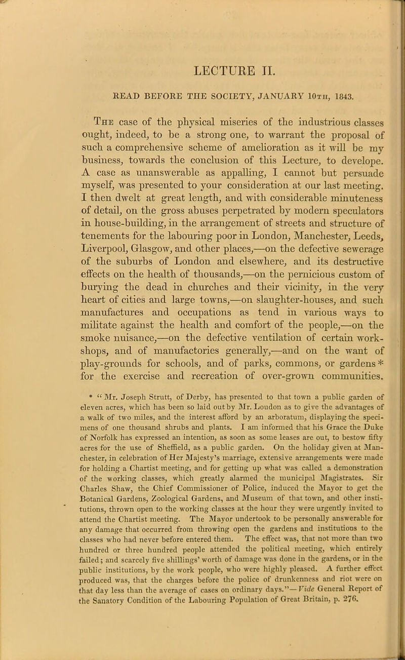 LECTURE II. READ BEFORE THE SOCIETY, JANUARY IOtii, 1843. The case of the physical miseries of the industrious classes ought, indeed, to he a strong one, to warrant the proposal of such a comprehensive scheme of amelioration as it will be my business, towards the conclusion of this Lecture, to develope. A case as unanswerable as appalling, I cannot but persuade myself, was presented to your consideration at our last meeting. I then dwelt at great length, and with considerable minuteness of detail, on the gross abuses perpetrated by modern speculators in house-building, in the arrangement of streets and structure of tenements for the labouring poor in London, Manchester, Leeds, Liverpool, Glasgow, and other places,—on the defective sewerage of the suburbs of London and elsewhere, and its destructive effects on the health of thousands,—on the pernicious custom of burying the dead in churches and their vicinity, in the very heart of cities and large towns,—on slaughter-houses, and such manufactures and occupations as tend in various ways to militate against the health and comfort of the people,—on the smoke nuisance,—on the defective ventilation of certain work- shops, and of manufactories generally,—and on the want of play-grounds for schools, and of parks, commons, or gardens * for the exercise and recreation of over-grown communities. * “ Mr. Joseph Strutt, of Derby, has presented to that town a public garden of eleven acres, which has been so laid out by Mr. Loudon as to give the advantages of a walk of two miles, and the interest afford by an arboratum, displaying the speci- mens of one thousand shrubs and plants. I am informed that his Grace the Duke of Norfolk has expressed an intention, as soon as some leases are out, to bestow fifty acres for the use of Sheffield, as a public garden. On the holiday given at Man- chester, in celebration of Her Majesty’s marriage, extensive arrangements were made for holding a Chartist meeting, and for getting up what was called a demonstration of the working classes, which greatly alarmed the municipal Magistrates. Sir Charles Shaw, the Chief Commissioner of Police, induced the Mayor to get the Botanical Gardens, Zoological Gardens, and Museum of that town, and other insti- tutions, thrown open to the working classes at the hour they were urgently invited to attend the Chartist meeting. The Mayor undertook to be personally answerable for any damage that occurred from throwing open the gardens and institutions to the classes who had never before entered them. The effect was, that not more than two hundred or three hundred people attended the political meeting, which entirely failed; and scarcely five shillings’ worth of damage was done in the gardens, or in the public institutions, by the work people, who were highly pleased. A further effect produced was, that the charges before the police of drunkenness and riot were on that day less than the average of cases on ordinary days.”— Vide General Report of the Sanatory Condition of the Labouring Population of Great Britain, p. 276.