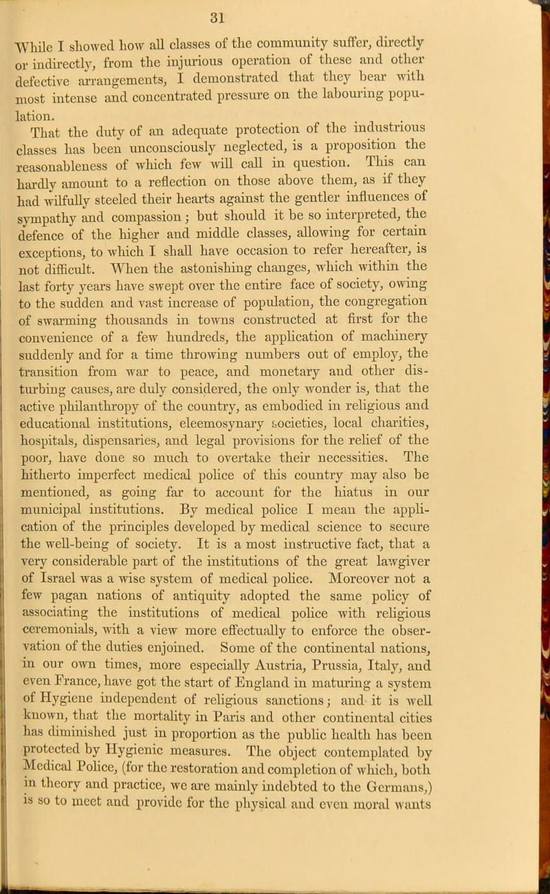While I showed how all classes of the community suffer, directly or indirectly, from the injurious operation of these and other defective arrangements, I demonstrated that they hear with most intense and concentrated pressure on the laboui ing popu- lation. . That the duty of an adequate protection of the industrious classes has been unconsciously neglected, is a proposition the reasonableness of which few will call in question. This can hardly amount to a reflection on those above them, as if they had wilfully steeled their hearts against the gentler influences of sympathy and compassion; but should it be so interpreted, the defence of the higher and middle classes, allowing for certain exceptions, to which I shall have occasion to refer hereafter, is not difficult. When the astonishing changes, which within the last forty years have swept over the entire face of society, owing to the sudden and vast increase of population, the congregation of swarming thousands in towns constructed at first for the convenience of a few hundreds, the application of machinery suddenly and for a time throwing numbers out of employ, the transition from war to peace, and monetary and other dis- turbing causes, are duly considered, the only wonder is, that the active philanthropy of the country, as embodied in religious and educational institutions, eleemosynary societies, local charities, hospitals, dispensaries, and legal provisions for the relief of the poor, have done so much to overtake their necessities. The hitherto imperfect medical police of this country may also be mentioned, as going far to account for the hiatus in our municipal institutions. By medical police I mean the appli- cation of the principles developed by medical science to secure Ithe well-being of society. It is a most instructive fact, that a very considerable part of the institutions of the great lawgiver of Israel was a vise system of medical police. Moreover not a few pagan nations of antiquity adopted the same policy of associating the institutions of medical police with religious ceremonials, with a view more effectually to enforce the obser- vation of the duties enjoined. Some of the continental nations, in our own times, more especially Austria, Prussia, Italy, and even France, have got the start of England in maturing a system °f Hygiene independent of religious sanctions • and it is well known, that the mortality in Paris and other continental cities has diminished just in proportion as the public health has been protected by Hygienic measures. The object contemplated by Medical Police, (for the restoration and completion of which, both in theory and practice, we arc mainly indebted to the Germans,) is so to meet and provide for the physical and even moral wants