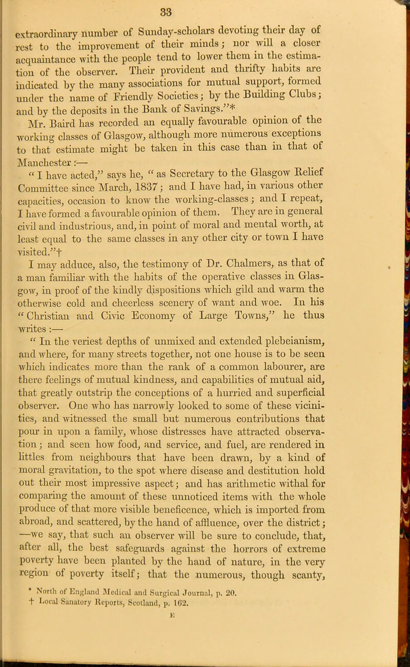 extraordinary number of Sunday-scholars devoting their day of rest to the improvement of their minds; nor will a closer acquaintance with the people tend to lower them in the estima- tion of the observer. Their provident and tlnifty habits aie indicated by the many associations for mutual support, formed under the name of Friendly Societies; by the Building Clubs; and by the deposits in the Bank of Savings/'* Mr. Baird has recorded an equally favourable opinion of the working classes of Glasgow, although more numerous exceptions to that estimate might be taken in this case than in that of Manchester:— “ I have acted, says he, “ as Secretary to the Glasgow Belief Committee since March, 1837; and I have had, in various other capacities, occasion to know the working-classes ; and I repeat, I have formed a favourable opinion of them. They are in general civil and industrious, and, in point of moral and mental worth, at least equal to the same classes in any other city or town I have visited.t I may adduce, also, the testimony of Dr. Chalmers, as that of a man familiar with the habits of the operative classes in Glas- gow, in proof of the kindly dispositions which gild and warm the otherwise cold and cheerless scenery of want and woe. In his “ Christian and Civic Economy of Large Towns, he thus writes :— “ In the veriest depths of unmixed and extended plebeianism, and where, for many streets together, not one house is to be seen which indicates more than the rank of a common labourer, are there feelings of mutual kindness, and capabilities of mutual aid, that greatly outstrip the conceptions of a hurried and superficial observer. One who has narrowly looked to some of these vicini- ties, and witnessed the small but numerous contributions that pour in upon a family, whose distresses have attracted observa- tion ; and seen how food, and service, and fuel, are rendered in littles from neighbours that have been drawn, by a kind of moral gravitation, to the spot where disease and destitution hold out their most impressive aspect; and has arithmetic withal for comparing the amount of these unnoticed items with the whole produce of that more visible beneficence, which is imported from abroad, and scattered, by the hand of affluence, over the district; —we say, that such an observer will be sure to conclude, that, after all, the best safeguards against the horrors of extreme poverty have been planted by the hand of nature, in the very region of poverty itself; that the numerous, though scanty, North of England Medical and Surgical Journal, p. 20. t Local Sanatory Reports, Scotland, p. 102. K