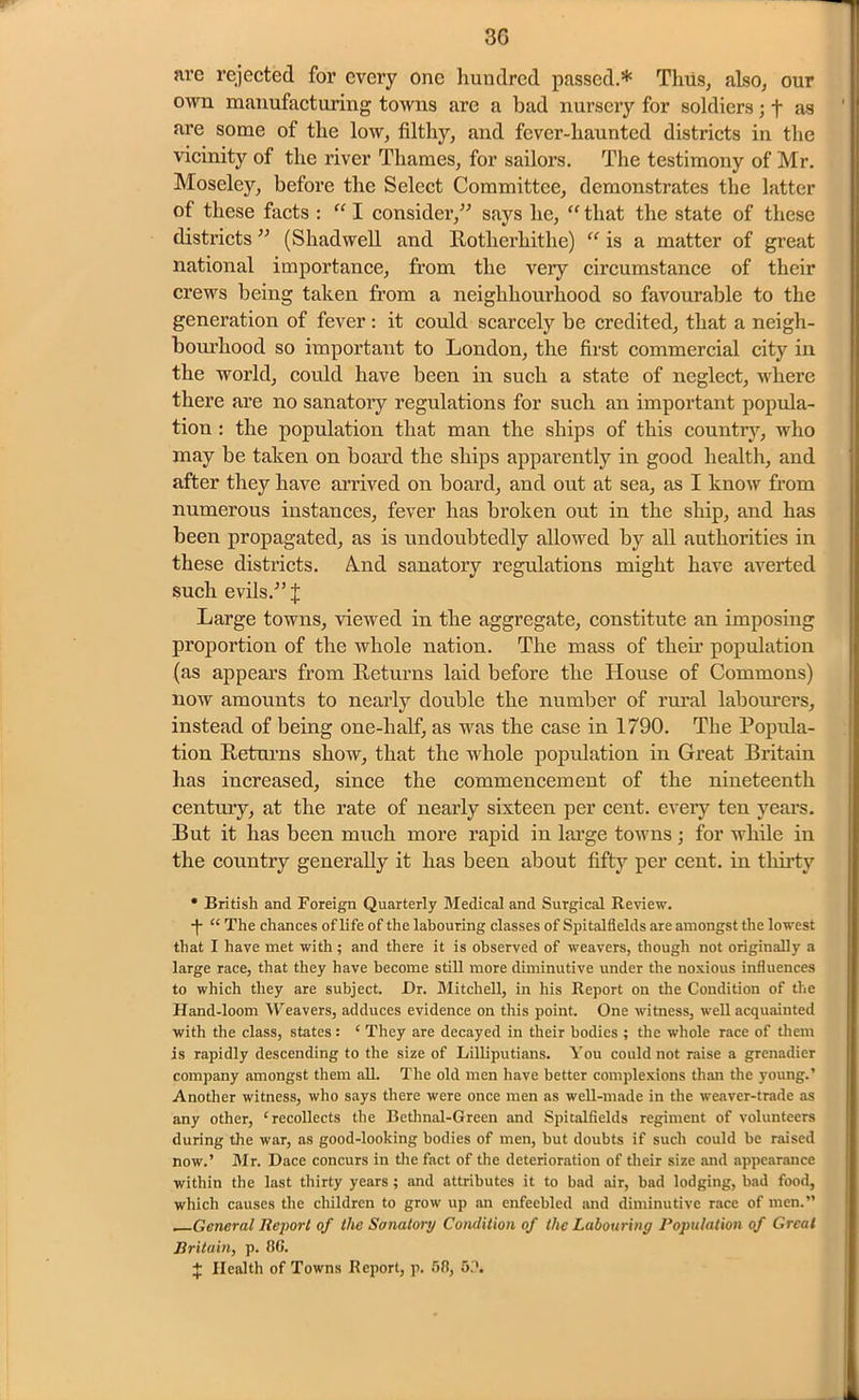 T' ni’e rejected for every one hundred passed.* Thus, also, our own manufacturing towns are a bad nursery for soldiers; t ns are some of the low, filthy, and fever-haunted districts in the vicinity of the river Thames, for sailors. The testimony of Mr. Moseley, before the Select Committee, demonstrates the latter of these facts : “ I consider,” says lie, “ that the state of these districts ” (Shadwell and Rotherhitlie) “ is a matter of great national importance, from the very circumstance of their crews being taken from a neighbourhood so favourable to the generation of fever: it could scarcely be credited, that a neigh- bourhood so important to London, the first commercial city in the world, could have been in such a state of neglect, where there are no sanatory regulations for such an important popula- tion : the population that man the ships of this countiy, who may be taken on board the ships apparently in good health, and after they have arrived on board, and out at sea, as I know from numerous instances, fever has broken out in the ship, and has been propagated, as is undoubtedly allowed by all authorities in these districts. A.nd sanatory regulations might have averted such evils.” J Large towns, viewed in the aggregate, constitute an imposing proportion of the whole nation. The mass of their population (as appears from Returns laid before the House of Commons) now amounts to nearly double the number of rural labourers, instead of being one-half, as was the case in 1790. The Popula- tion Returns show, that the whole population in Great Britain has increased, since the commencement of the nineteenth century, at the rate of nearly sixteen per cent, every ten years. But it has been much more rapid in large towns; for while in the country generally it has been about fifty per cent, in thirty * British and Foreign Quarterly Medical and Surgical Review. •f “ The chances of life of the labouring classes of Spitalflelds are amongst the lowest that I have met with; and there it is observed of weavers, though not originally a large race, that they have become still more diminutive under the noxious influences to which they are subject. Dr. Mitchell, in his Report on the Condition of the Hand-loom Weavers, adduces evidence on this point. One witness, well acquainted with the class, states: ‘ They are decayed in their bodies ; the whole race of them is rapidly descending to the size of Lilliputians. You could not raise a grenadier company amongst them all. The old men have better complexions than the young.’ Another witness, who says there were once men as well-made in the weaver-trade as any other, ‘recollects the Bethnal-Green and Spitalflelds regiment of volunteers during the war, as good-looking bodies of men, but doubts if such could be raised now.’ Mr. Dace concurs in the fact of the deterioration of their size and appearance within the last thirty years; and attributes it to bad air, bad lodging, bad food, which causes the children to grow up an enfeebled and diminutive race of men.” General Report of the Sanatory Condition of the Labouring Population of Great Britain, p. 86. + Health of Towns Beport, p. 58, 5.'.