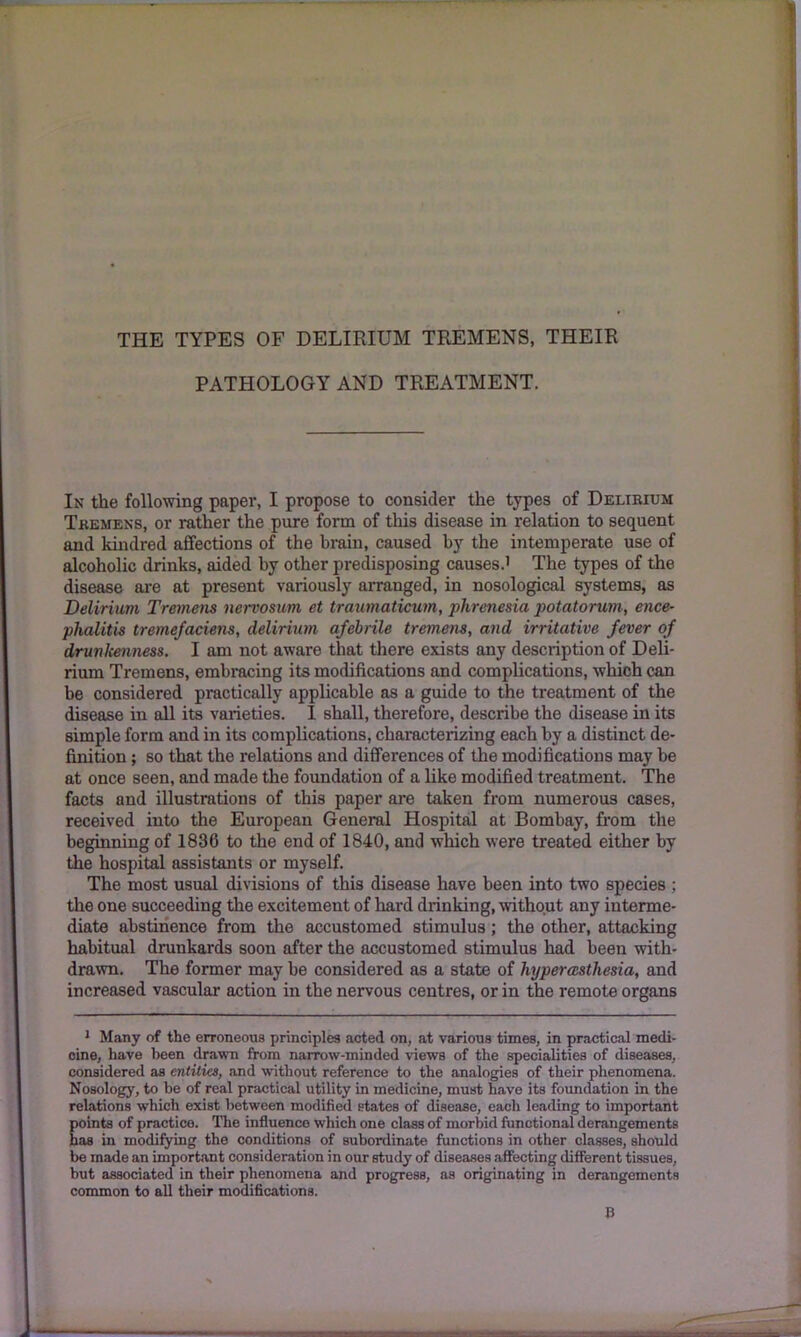 PATHOLOGY AND TREATMENT. In the following paper, I propose to consider the types of Delirium Tremens, or rather the pure form of this disease in relation to sequent and kindred affections of the brain, caused by the intemperate use of alcoholic drinks, aided by other predisposing causes.1 The types of the disease are at present variously arranged, in nosological systems, as Delirium Tremens nervosum et traumaticum, phrenesia potatorum, ence- phalitis tremefaciens, delirium afebrile tremens, and irritative fever of drunkenness. I am not aware that there exists any description of Deli- rium Tremens, embracing its modifications and complications, which can be considered practically applicable as a guide to the treatment of the disease in all its varieties. I shall, therefore, describe the disease in its simple form and in its complications, characterizing each by a distinct de- finition ; so that the relations and differences of the modifications may be at once seen, and made the foundation of a like modified treatment. The facts and illustrations of this paper are taken from numerous cases, received into the European General Hospital at Bombay, from the beginning of 1836 to the end of 1840, and which were treated either by the hospital assistants or myself. The most usual divisions of this disease have been into two species ; the one succeeding the excitement of hard drinking, without any interme- diate abstinence from the accustomed stimulus; the other, attacking habitual drunkards soon after the accustomed stimulus had been with- drawn. The former may he considered as a state of hyperesthesia, and increased vascular action in the nervous centres, or in the remote organs 1 Many of the erroneous principles acted on, at various times, in practical medi- cine, have been drawn from narrow-minded views of the specialities of diseases, considered as entities, and without reference to the analogies of their phenomena. Nosology, to be of real practical utility in medicine, must have its foundation in the relations which exist between modified states of disease, each leading to important points of practice. The influence which one class of morbid functional derangements has in modifying the conditions of subordinate functions in other classes, should be made an important consideration in our study of diseases affecting different tissues, but associated in their phenomena and progress, as originating in derangements common to all their modifications. B