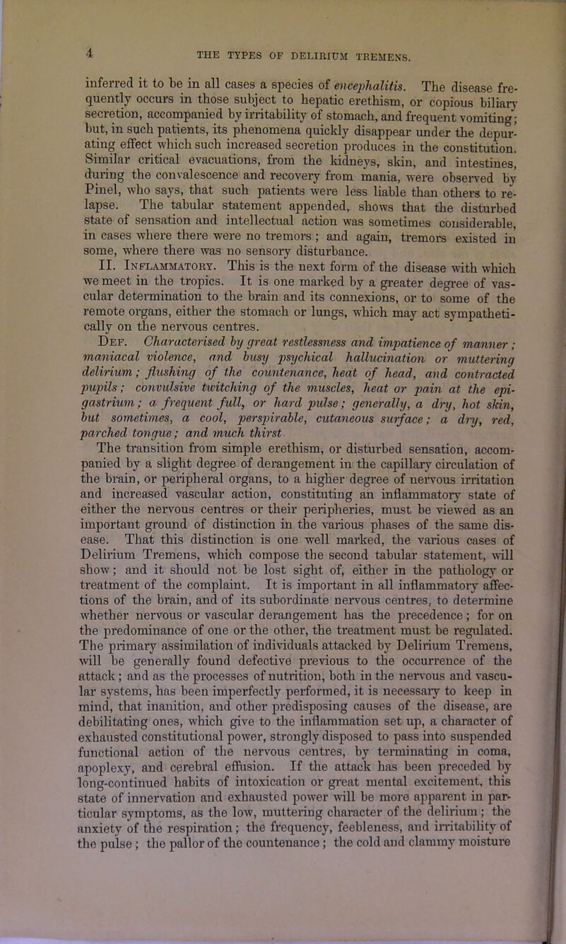 inferred it to be in all cases a species of encephalitis. The disease fre- quently occurs in those subject to hepatic erethism, or copious biliary secretion, accompanied by irritability of stomach, and frequent vomiting; but, in such patients, its phenomena quickly disappear under the depur- ating effect which such increased secretion produces in the constitution. Similar critical evacuations, from the kidneys, skin, and intestines, during the convalescence and recovery from mania, were observed by Pinel, who says, that such patients were less liable than others to re- lapse. The tabular statement appended, shows that the disturbed state of sensation and intellectual action was sometimes considerable, in cases where there were no tremors ; and again, tremors existed in some, where there was no sensory disturbance. II. Inflammatory. This is the next form of the disease with which we meet in the tropics. It is one marked by a greater degree of vas- cular determination to the brain and its connexions, or to some of the remote organs, either the stomach or lungs, which may act sympatheti- cally on the nervous centres. Def. Characterised by great restlessness and impatience of manner ; maniacal violence, and busy psychical hallucination or muttering delirium; flushing of the countenance, heat of head, and contracted pupils; convulsive twitching of the muscles, heat or pain at the epi- gastrium ; a frequent full, or hard pulse; generally, a dry, hot sldn, but sometimes, a cool, perspirable, cutaneous surface; a dry, red, parched tongue; and much thirst The transition from simple erethism, or disturbed sensation, accom- panied by a slight degree of derangement in the capillary circulation of the brain, or peripheral organs, to a higher degree of nervous irritation and increased vascular action, constituting an inflammatory state of either the nervous centres or their peripheries, must be viewed as an important ground of distinction in the various phases of the same dis- ease. That this distinction is one well marked, the various cases of Delirium Tremens, which compose the second tabular statement, will show; and it should not be lost sight of, either in the pathology or treatment of the complaint. It is important in all inflammatory affec- tions of the brain, and of its subordinate nervous centres, to determine whether nervous or vascular derangement has the precedence; for on the predominance of one or the other, the treatment must be regulated. The primary assimilation of individuals attacked by Delirium Tremens, will be generally found defective previous to the occurrence of the attack; and as the processes of nutrition, both in the nervous and vascu- lar systems, has been imperfectly performed, it is necessary to keep in mind, that inanition, and other predisposing causes of the disease, are debilitating ones, which give to the inflammation set up, a character of exhausted constitutional power, strongly disposed to pass into suspended functional action of the nervous centres, by terminating in coma, apoplexy, and cerebral effusion. If the attack has been preceded by long-continued habits of intoxication or great mental excitement, this state of innervation and exhausted power will be more apparent in par- ticular symptoms, as the low, muttering character of the delirium ; the anxiety of the respiration; the frequency, feebleness, and irritability of the pulse; the pallor of the countenance; the cold and clammy moisture