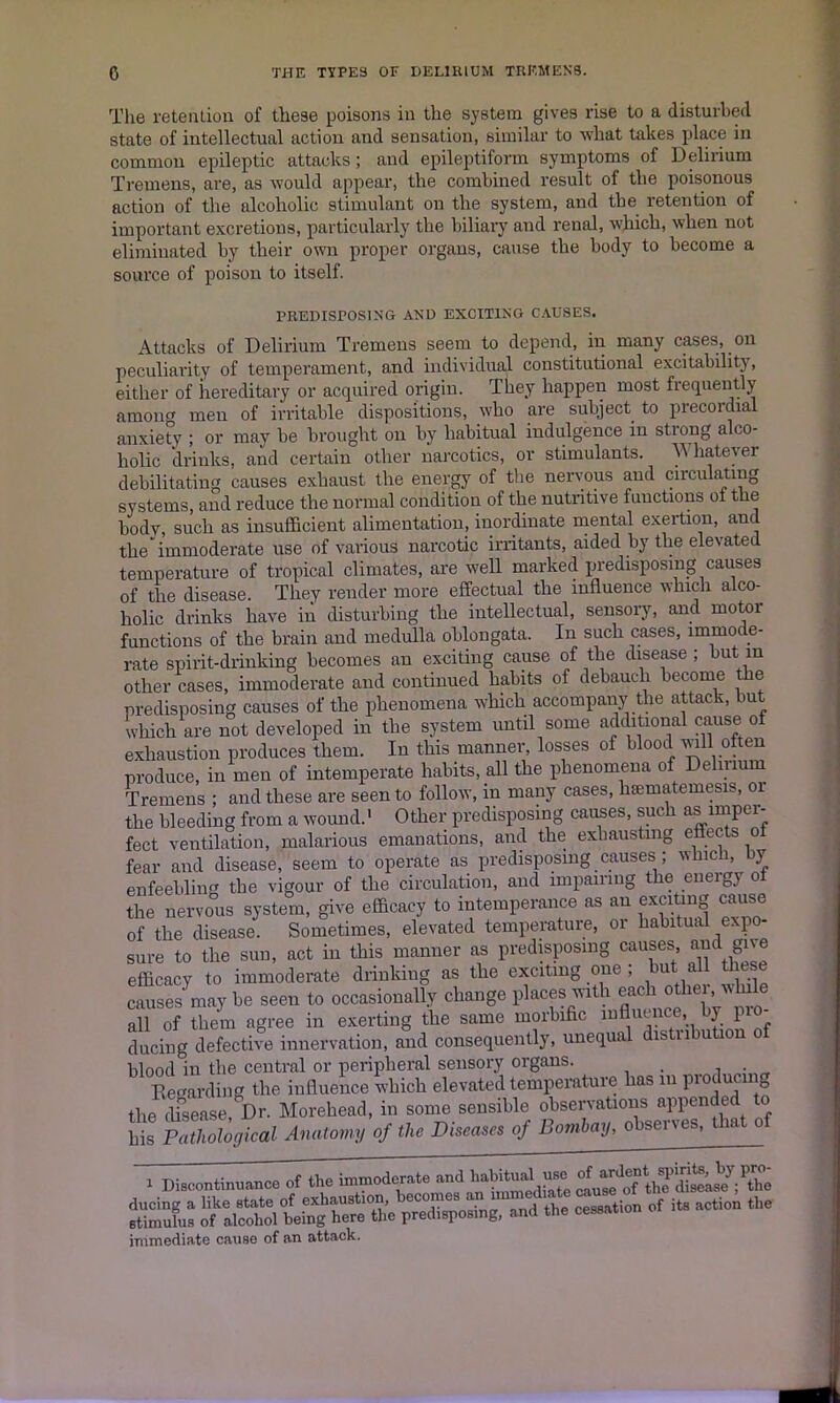 The retention of these poisons in the system gives rise to a disturbed state of intellectual action and sensation, similar to what takes place in common epileptic attacks ; and epileptiform symptoms of Delirium Tremens, are, as would appear, the combined result of the poisonous action of the alcoholic stimulant on the system, and the retention of important excretions, particularly the biliary and renal, which, when not eliminated by their own proper organs, cause the body to become a source of poison to itself. PREDISPOSING AND EXCITING CAUSES. Attacks of Delirium Tremens seem to depend, in many cases, on peculiarity of temperament, and individual constitutional excitability, either of hereditary or acquired origin. They happen most frequently amonff men of irritable dispositions, who are subject to precordial anxiety ; or may be brought on by habitual indulgence in strong alco- holic drinks, and certain other narcotics, or stimulants. Whatever debilitating causes exhaust the energy of the nervous and circulating systems, and reduce the normal condition of the nutritive functions of the body, such as insufficient alimentation, inordinate mental exertion, and the'immoderate use of various narcotic irritants, aided by the elevated temperature of tropical climates, are well marked predisposing causes of the disease. They render more effectual the influence which alco- holic drinks have in disturbing the intellectual, sensory, and motor functions of the brain and medulla oblongata. In such cases, immode- rate spirit-drinking becomes an exciting cause of the disease ; but m other cases, immoderate and continued habits of debauch become the predisposing causes of the phenomena which accompany the attack, but which are not developed in the system until some additional cause of exhaustion produces them. In this manner, losses of blood will often produce, in men of intemperate habits, all the phenomena of Delirium Tremens ; and these are seen to follow, in many cases, lisematemesis, 01 the bleeding from a wound.' Other predisposing causes, such as imper- fect ventilation, malarious emanations, and the exhausting effects of fear and disease, seem to operate as predisposing causes; which, >y enfeebling the vigour of the circulation, and impairing the energy o the nervous system, give efficacy to intemperance as an exciting cause of the disease. Sometimes, elevated temperature, or habitual expo- sure to the sun, act in this manner as predisposing causes, and efficacy to immoderate drinking as the exciting one ; but all these causes may be seen to occasionally change places with each othei , nhile all of them agree in exerting the same morbific influence by pio during defective innervation, and consequently, unequal distribution blood in the central or peripheral sensory organs. . , . Regarding the influence which elevated temperature has m pioducing the disease Dr. Morehead, in some sensible observations appended o Z Anatomy of the Diseases of Bombay, observes, that of > Discontinuance of the immoderate and SK “aSol being Sett.'. pS.po.ng, and the ee-.tion of it. aetion the immediate cause of an attack.