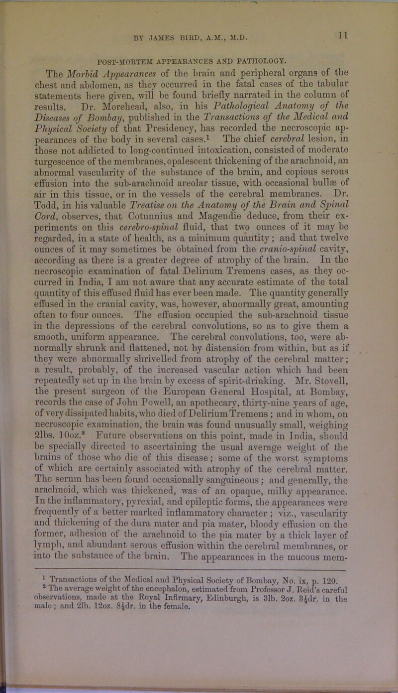 POST-MORTEM APPEARANCES AND PATHOLOGY. The Morbid Appearances of the brain ancl peripheral organs of the chest and abdomen, as they occurred in the fatal cases of the tabular statements here given, will be found briefly narrated in the column of results. Dr. Morehead, also, in his Pathological Anatomy of the Diseases of Bombay, published in the Transactions of the Medical and Physical Society of that Presidency, has recorded the necroscopic ap- pearances of the body in several cases.1 The chief cerebral lesion, in those not addicted to long-continued intoxication, consisted of moderate turgescence of the membranes,opalescent thickening of the arachnoid, an abnormal vascularity of the substance of the brain, and copious serous effusion into the sub-arachnoid areolar tissue, with occasional bull® of air in this tissue, or in the vessels of the cerebral membranes. Dr. Todd, in his valuable Treatise on the Anatomy of the Brain and Spinal Cord, observes, that Cotunnius and Magendie deduce, from their ex- periments on this cerebrospinal fluid, that two ounces of it may be regarded, in a state of health, as a minimum quantity ; and that twelve ounces of it may sometimes be obtained from the craniospinal cavity, according as there is a greater degree of atrophy of the brain. In the necroscopic examination of Altai Delirium Tremens cases, as they oc- curred in India, I am not aware that any accurate estimate of the total quantity of this effused fluid has ever been made. The quantity generally effused in the cranial cavity, was, however, abnormally great, amounting often to four ounces. The effusion occupied the sub-arachnoid tissue in the depressions of the cerebral convolutions, so as to give them a smooth, uniform appearance. The cerebral convolutions, too, were ab- normally shrunk and flattened, not by distension from within, but as if they were abnormally shrivelled from atrophy of the cerebral matter; a result, probably, of the increased vascular action which had been repeatedly set up in the brain by excess of spirit-drinking. Mr. Stovell, the present surgeon of the European General Hospital, at Bombay, records the case of John Powell, an apothecary, thirty-nine years of age, of very dissipated habits, who died of Delirium Tremens ; and in whom, on necroscopic examination, the brain was found unusually small, weighing 21bs. 10oz.* Future observations on this point, made in India, should be specially directed to ascertaining the usual average weight of the brains of those who die of this disease; some of the worst symptoms of which are certainly associated with atrophy of the cerebral matter. The serum has been found occasionally sanguineous ; and generally, the arachnoid, which was thickened, was of an opaque, milky appearance. In the inflammatory, pyrexial, and epileptic forms, the appearances were frequently of a better marked inflammatory character ; viz., vascularity and thickening of the dura mater and pia mater, bloody effusion on the former, adhesion of the arachnoid to the pia mater by a thick layer of lymph, and abundant serous effusion within the cerebral membranes, or into the substance of the brain. The appearances in the mucous mem- 1 Transactions of the Medical and Physical Society of Bombay, No. ix, p. 120. 3 The average weight of the encephalon, estimated from Professor J. Reid’s careful observations, made at the Royal Infirmary, Edinburgh, is 31b. 2oz. 3idr. in the male; and 21b. 12oz. 8£dr. in the female.