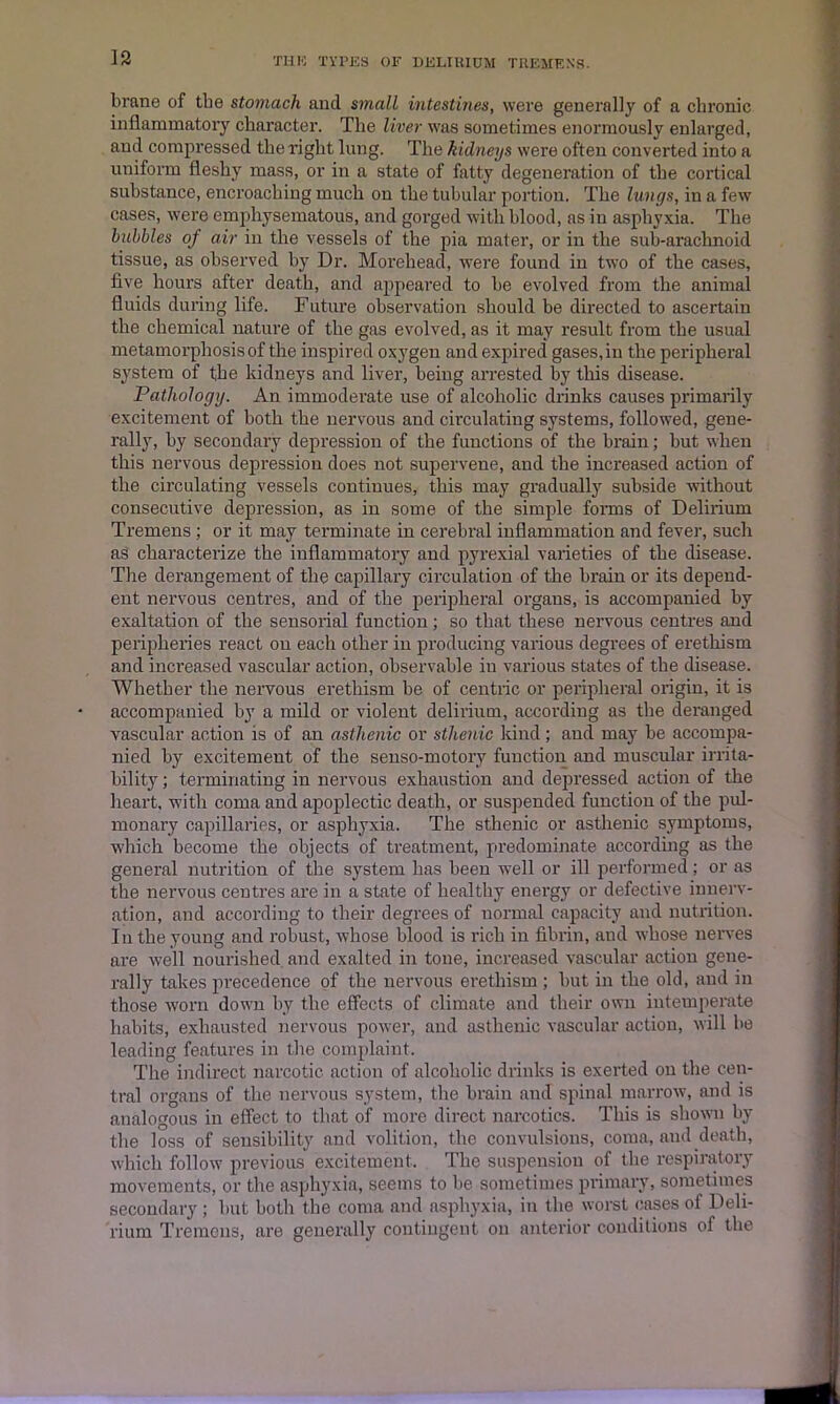 brane of the stomach and small intestines, were generally of a chronic inflammatory character. The liver was sometimes enormously enlarged, and compressed the right lung. The kidneys were often converted into a uniform fleshy mass, or in a state of fatty degeneration of the cortical substance, encroaching much on the tubular portion. The lungs, in a few cases, were emphysematous, and gorged with blood, as in asphyxia. The bubbles of air in the vessels of the pia mater, or in the sub-arachnoid tissue, as observed by Dr. Morehead, were found in two of the cases, five hours after death, and appeared to be evolved from the animal fluids during life. Future observation should be directed to ascertain the chemical nature of the gas evolved, as it may result from the usual metamorphosis of the inspired oxygen and expired gases,in the peripheral system of the kidneys and liver, being arrested by tins disease. Pathology. An immoderate use of alcoholic drinks causes primarily excitement of both the nervous and circulating systems, followed, gene- rally, by secondary depression of the functions of the brain; but when this nervous depression does not supervene, and the increased action of the circulating vessels continues, this may gradually subside without consecutive depression, as in some of the simple forms of Delirium Tremens ; or it may terminate in cerebral inflammation and fever, such as characterize the inflammatory and pyrexial varieties of the disease. The derangement of the capillary circulation of the brain or its depend- ent nervous centres, and of the peripheral organs, is accompanied by exaltation of the sensorial function; so that these nervous centres and peripheries react on each other in producing various degrees of erethism and increased vascular action, observable in various states of the disease. Whether the nervous erethism be of centric or peripheral origin, it is accompanied by a mild or violent delirium, according as the deranged vascular action is of an asthenic or sthenic kind ; and may be accompa- nied by excitement of the senso-motory function and muscular irrita- bility ; terminating in nervous exhaustion and depressed action of the heart, with coma and apoplectic death, or suspended function of the pul- monary capillaries, or asphyxia. The sthenic or asthenic symptoms, which become the objects of treatment, predominate according as the general nutrition of the system has been well or ill performed; or as the nervous centres are in a state of healthy energy or defective innerv- ation, and according to their degrees of normal capacity and nutrition. In the young and robust, whose blood is rich in fibrin, and whose nerves are well nourished and exalted in tone, increased vascular action gene- rally takes precedence of the nervous erethism ; but in the old, and in those worn down by the effects of climate and their own intemperate habits, exhausted nervous power, and asthenic vascular action, will be leading features in the complaint. The indirect narcotic action of alcoholic drinks is exerted on the cen- tral organs of the nervous system, the brain and spinal marrow, and is analogous in effect to that of more direct narcotics. This is shown by the loss of sensibility and volition, the convulsions, coma, and death, which follow previous excitement. The suspension of the respiratory movements, or the asphyxia, seems to be sometimes primary, sometimes secondary ; but both the coma and asphyxia, in the worst cases of Deli- rium Tremens, are generally contingent on anterior conditions of the