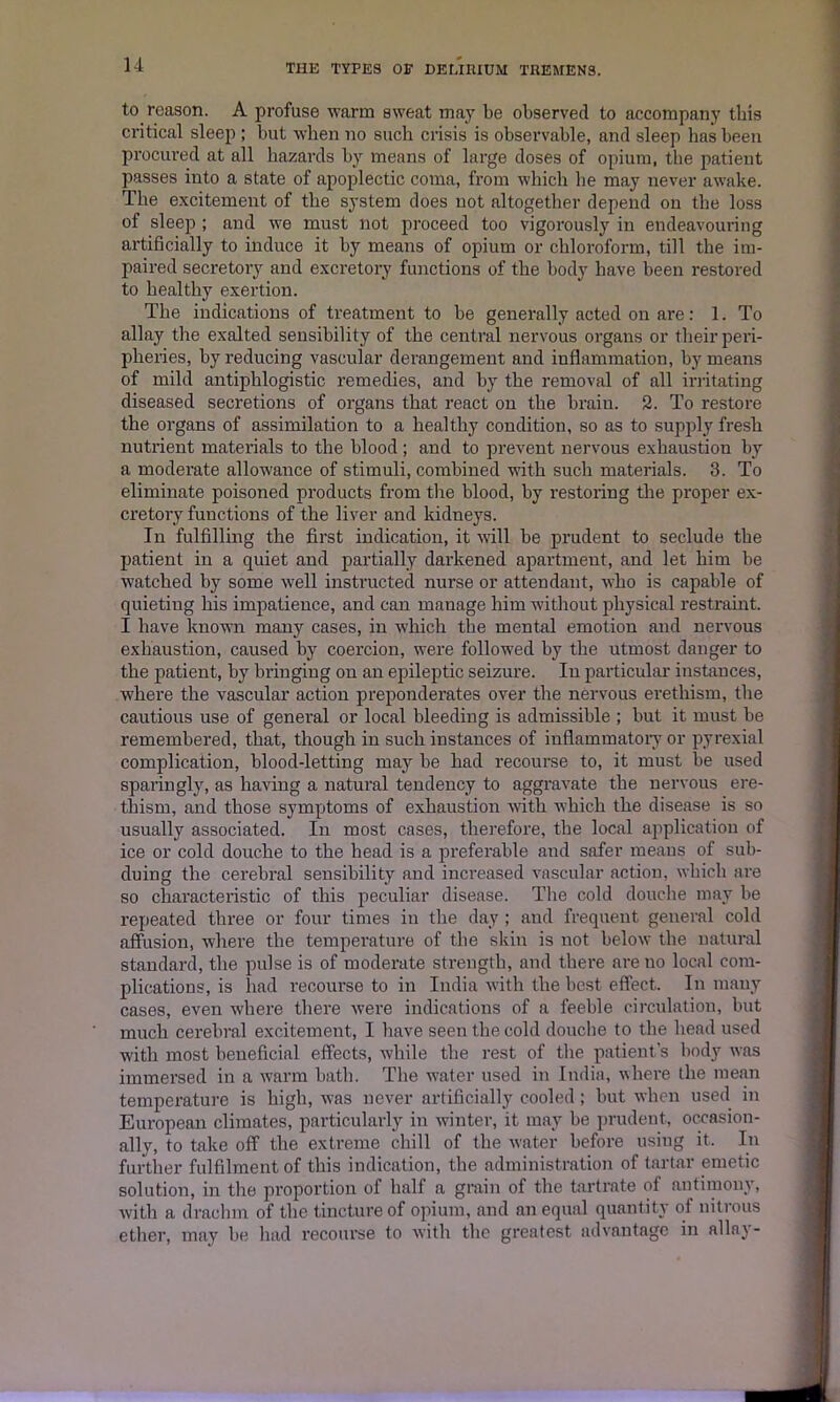 to reason. A profuse warm sweat may be observed to accompany this critical sleep ; but when no such crisis is observable, and sleep has been procured at all hazards by means of large doses of opium, the patient passes into a state of apoplectic coma, from which he may never awake. The excitement of the system does not altogether depend on the loss of sleep ; and we must not proceed too vigorously in endeavouring artificially to induce it by means of opium or chloroform, till the im- paired secretory and excretory functions of the body have been restored to healthy exertion. The indications of treatment to be generally acted on are: 1. To allay the exalted sensibility of the central nervous organs or their peri- pheries, by reducing vascular derangement and inflammation, by means of mild antiphlogistic remedies, and by the removal of all irritating diseased secretions of organs that react on the brain. 2. To restore the organs of assimilation to a healthy condition, so as to supply fresh nutrient materials to the blood; and to prevent nervous exhaustion by a moderate allowance of stimuli, combined with such materials. 3. To eliminate poisoned products from the blood, by restoring the proper ex- cretory functions of the liver and kidneys. In fulfilling the first indication, it will be prudent to seclude the patient in a quiet and partially darkened apartment, and let him be watched by some well instructed nurse or attendant, who is capable of quieting his impatience, and can manage him without physical restraint. I have known many cases, in which the mental emotion and nervous exhaustion, caused by coercion, were followed by the utmost danger to the patient, by bringing on an epileptic seizure. In particular instances, where the vascular action preponderates over the nervous erethism, the cautious use of general or local bleeding is admissible ; but it must be remembered, that, though in such instances of inflammatory or pyrexial complication, blood-letting may be had recourse to, it must be used sparingly, as having a natural tendency to aggravate the nervous ere- thism, and those symptoms of exhaustion with which the disease is so usually associated. In most cases, therefore, the local application of ice or cold douche to the head is a preferable and safer means of sub- duing the cerebral sensibility and increased vascular action, which are so characteristic of this peculiar disease. The cold douche may be repeated three or four times in the day ; and frequent general cold affusion, where the temperature of the skin is not below the natural standard, the pulse is of moderate strength, and there are no local com- plications, is had recourse to in India with the best effect. In many cases, even where there were indications of a feeble circulation, but much cerebral excitement, I have seen the cold douche to the head used with most beneficial effects, while the rest of the patient's body was immersed in a warm bath. The water used in India, where the mean temperature is high, was never artificially cooled ; but when used in European climates, particularly in winter, it may be prudent, occasion- ally, to take off the extreme chill of the water before using it.. In further fulfilment of this indication, the administration of tartar emetic solution, in the proportion of half a grain of the tartrate of antimony, with a drachm of the tincture of opium, and an equal quantity of nitrous ether, may be had recourse to with the greatest advantage in allay-