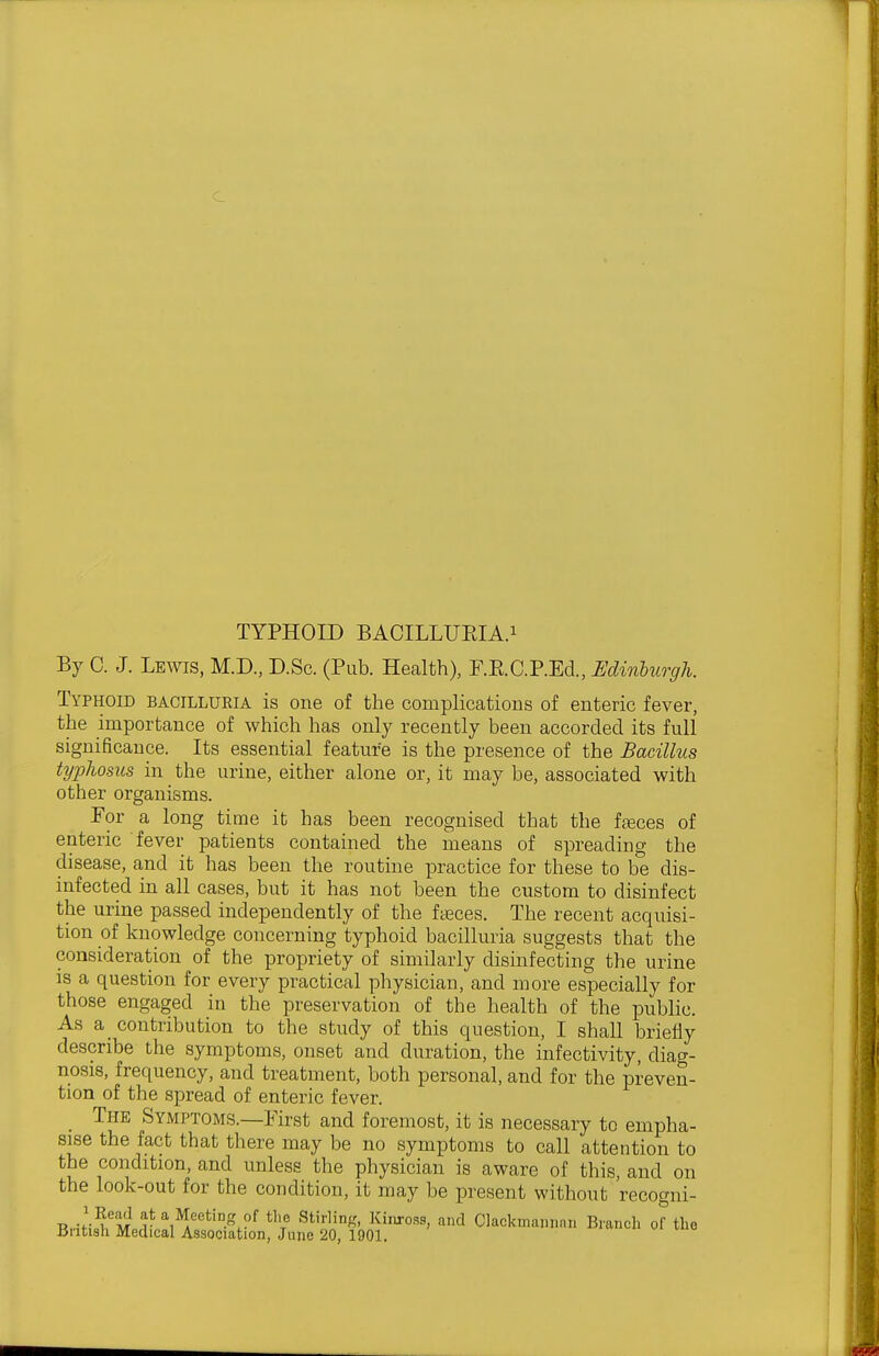 By C. J. Lewis, M.D, D.Sc. (Pub. Health), F.E.C.P.Ecl, Edinburgh. Typhoid bacilluria is one of the complications of enteric fever, the importance of which has only recently been accorded its full significance. Its essential feature is the presence of the Bacillus typhosus in the urine, either alone or, it may be, associated with other organisms. For a long time it has been recognised that the ffeces of enteric fever patients contained the means of spreading the disease, and it has been the routine practice for these to be dis- infected in all cases, but it has not been the custom to disinfect the urine passed independently of the faeces. The recent acquisi- tion of knowledge concerning typhoid bacilluria suggests that the consideration of the propriety of similarly disinfecting the urine is a question for every practical physician, and more especially for those engaged in the preservation of the health of the public. As a contribution to the study of this question, I shall briefly describe the symptoms, onset and duration, the infectivity, diag- nosis, frequency, and treatment, both personal, and for the preven- tion of the spread of enteric fever. _ The Symptoms.—First and foremost, it is necessary to empha- sise the fact that there may be no symptoms to call attention to the condition, and unless the physician is aware of this, and on the look-out for the condition, it may be present without 'recogni- T^-ifM^M ^,*I/eting of the Stirling, Kinross, and Clackmaniinn Brancli of the British Medical Association, June 20, 1901.