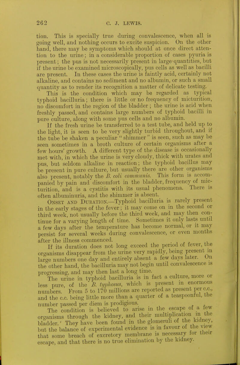 tion. This is specially true during convalescence, when all is going well, and nothing occurs to excite suspicion. On the other hand, there may be symptoms which should at once direct atten- tion to the urine; in a considerable proportion of cases pyuria is present; the pus is not necessarily present in large quantities, but if the urine be examined microscopically, pus cells as well as bacilli are present. In these cases the urine is faintly acid, certainly not alkaline, and contains no sediment and no albumin, or such a small quantity as to render its recognition a matter of delicate testing. This is the condition which may be regarded as typical typhoid bacilluria; there is little or no frequency of micturition, no discomfort in the region of the bladder ; the urine is acid when freshly passed, and contains large numbers of typhoid bacilli in pure culture, along with some pus cells and no albumin. If the fresh urine be transferred to a test tube, and held up to the light, it is seen to be very shghtly turbid throughout, and if the tube be shaken a peculiar  shimmer  is seen, such as may be seen sometimes in a broth culture of certain organisms after a few hours' growth. A different type of the disease is occasionally met with, in which the urine is very cloudy, thick with urates and pus, but seldom alkahne in reaction; the typhoid bacillus may be present in pure culture, but usually there are other organisms also present, notably the B. coli communis. This form is accom- panied by pain and discomfort in the bladder, frequency of mic- turition, and is a cystitis with its usual phenomena. There is often albuminuria, and the shimmer is absent. Onset and Duration.—Typhoid bacilluria is rarely present in the early stages of the fever; it may come on in the second or third week, not usually before the third week, and may then con- tinue for a varying length of time. Sometimes it only lasts until a few days after the temperature has become normal, or it may persist for several weeks during convalescence, or even months after the illness commenced. . -, . p .1 If its duration does not long exceed the period of fever, the organisms disappear from the urine very rapidly, being present in large numbers one day and entirely absent a few days later. On the other hand, the bacilluria may not begin until convalescence is progressing, and may then last a long time. The urine in typhoid bacilluria is in fact a culture, more or less pure, of the B. typhosus, which is present m enormous numbers. From 5 to 170 millions are reported as present pex c.c, and the c.c. being little more than a quarter of a teaspoontul, the number passed per diem is prodigious. The condition is believed to arise in the escape ot a tew organisms through the kidney, and their multiplication in the bladder.' They have been found in the glomeruh of the kidney, but the balance of experimental evidence is in favour of the view that some breach of excretory membrane is necessary lor then- escape, and that there is no true elimination by the kidney.