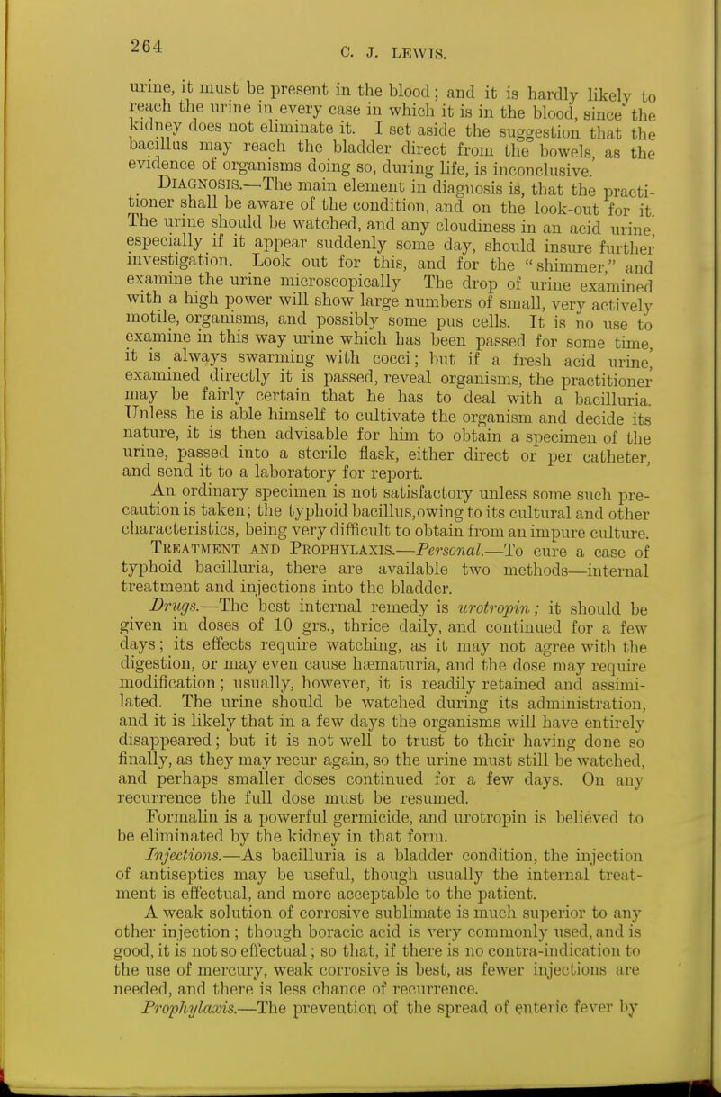 urme, it must be present in the blood; and it is hardly likely to reach the urine m every case in which it is in the blood, since the kidney does not eliminate it. I set aside the suggestion that the bacillus may reach the bladder direct from the bowels as the evidence of organisms doing so, during life, is inconclusive.' Diagnosis.—The main element in diagnosis is, that the practi- tioner shall be aware of the condition, and on the look-out for it The urine should be watched, and any cloudiness in an acid urine' especially if it appear suddenly some day, should insure furtlier investigation. Look out for this, and for the shimmer and examine the urine microscopically The drop of urine examined with a high power will show large numbers of small, very actively motile, organisms, and possibly some pus cells. It is no use to examine in this way mine which has been passed for some time, it is always swarming with cocci; but if a fresh acid urine[ examined directly it is passed, reveal organisms, the practitioner may be fairly certain that he has to deal with a bacilluria. Unless he is able himself to cultivate the organism and decide its nature, it is then advisable for him to obtain a specimen of the urine, passed into a sterile flask, either direct or per catheter, and send it to a laboratory for report. An ordinary specimen is not satisfactory unless some such pre- caution is taken; the typhoid bacillus,owing to its cultural and other characteristics, being very difficult to obtain from an impure culture. Treatment and Prophylaxis.—Personal.—To cure a case of typhoid bacilluria, there are available two methods—internal treatment and injections into the bladder. Drugs.—The best internal remedy is nrotropin; it should be given in doses of 10 grs., thrice daily, and continued for a few days; its effects require watching, as it may not agree with the digestion, or may even cause hsematuria, and the dose may require modification; usually, however, it is readily retained and assimi- lated. The urine should be watched during its administration, and it is likely that in a few days the organisms will have entirely disappeared; but it is not well to trust to their having done so finally, as they may recur again, so the urine must still be watched, and perhaps smaller doses continued for a few days. On any recurrence the full dose must be resumed. Formalin is a powerful germicide, and urotropin is believed to be eliminated by the kidney in that form. Injections.—As bacilluria is a bladder condition, the injection of antiseptics may be useful, though usually the internal treat- ment is effectual, and more acceptable to the patient. A weak solution of corrosive sublimate is much superior to any other injection; though boracic acid is very commonly used, and is good, it is not so effectual; so tliat, if there is no contra-indication to the use of mercury, weak corrosive is best, as fewer injections are needed, and there is less chance of recurrence. Prophylaxis.—The prevention of the spread of enteric fever by