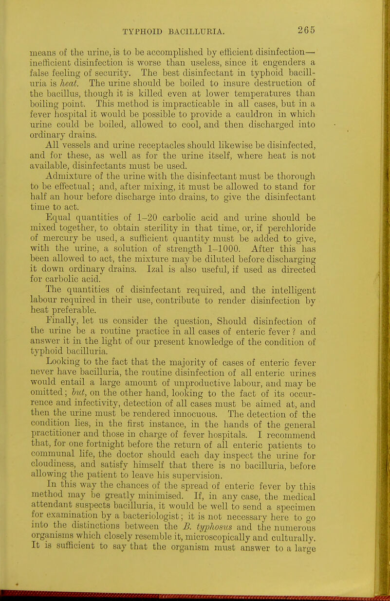 means of the urine, is to be accomplished by efficient disinfection— inefficient disinfection is worse than useless, since it engenders a false feeling of security. The best disinfectant in typhoid bacill- uria is heat. The urine should be boiled to insure destruction of the bacillus, though it is killed even at lower temperatures than boiling point. This method is impracticable in all cases, but in a fever hospital it would be possible to provide a cauldron in which urine could be boiled, allowed to cool, and then discharged into ordinary drains. All vessels and urine receptacles should likewise be disinfected, and for these, as well as for the urme itself, where heat is not available, disinfectants must be used. Admixture of the urine with the disinfectant must be thorough to be effectual; and, after mixing, it must be allowed to stand for half an hour before discharge into drains, to give the disinfectant time to act. Equal quantities of 1-20 carbolic acid and urine should be mixed together, to obtain steriUty in that time, or, if perchloride of mercury be used, a sufficient quantity must be added to give, with the urine, a solution of strength 1-1000. After this has been allowed to act, the mixture may be diluted before discharging it down ordinary drains. Izal is also useful, if used as directed for carbolic acid. The quantities of disinfectant required, and the intelligent labour required in their use, contribute to render disinfection by heat preferable. Finally, let us consider the question. Should disinfection of the urine be a routine practice in all cases of enteric fever ? and answer it in the light of our present knowledge of the condition of typhoid bacilluria. Looking to the fact that the majority of cases of enteric fever never have bacilluria, the routine disinfection of all enteric urines would entail a large amount of unproductive labour, and may be omitted; hut, on the other hand, looking to the fact of its occur- rence and infectivity, detection of all cases must be aimed at, and then the urine must be rendered innocuous. The detection of the condition lies, in the first instance, in the hands of the general practitioner and those in charge of fever hospitals. I recommend that, for one fortnight before the return of all enteric patients to communal life, the doctor should each day inspect the urine for cloudiness, and satisfy himself that there is no bacilluria, before allowing the patient to leave his supervision. In this way the chances of the spread of enteric fever by this method may be greatly minimised. If, in any case, the medical attendant suspects bacilluria, it would be well to send a specimen for examination by a bacteriologist; it is not necessary here to go into the distinctions between the B. ti/phosus and the numerous organisms which closely resemble it, microscopically and culturally. It is sufficient to say that the organism must answer to a large