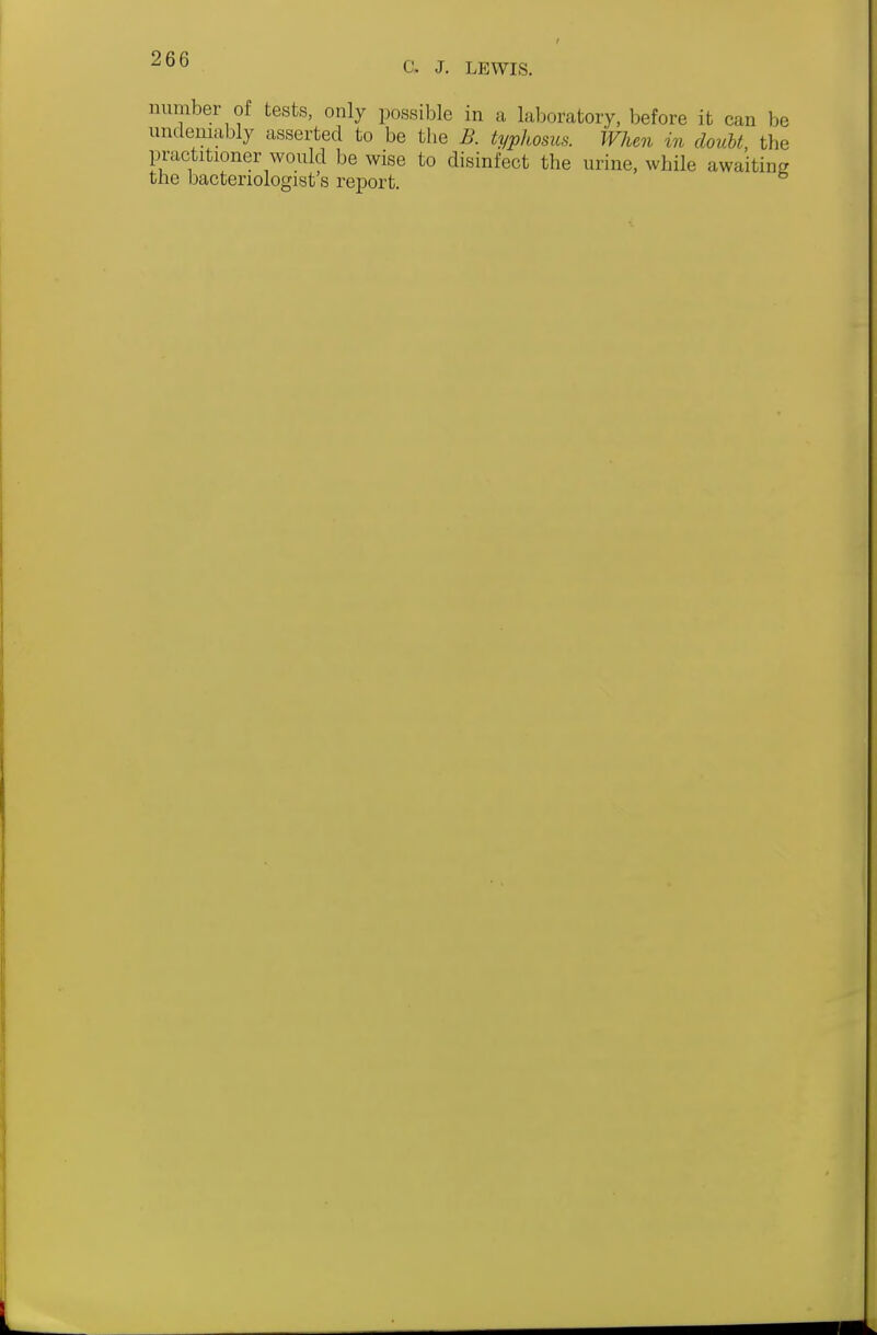 C, J. LEWIS. number of tests, only possible in a laboratory, before it can be undeniably asserted to be the B. typhosus. When in doubt the in-actitioner would be wise to disinfect the urine, while awaiting the bacteriologist's rejDort.