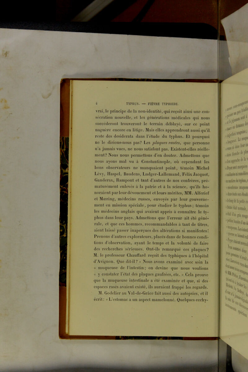 vrai, le principe de la non-identité, qui reçoit ainsi une con- sécration nouvelle, et les générations médicales qui nous succéderont trouveront le terrain déblayé, sur ce point naguère encore en litige. Mais elles apprendront aussi qu'il reste des desiderata dans Tétude du typhus. Et pourquoi ne le dirions-nous pas? Les plaques rasées, que personne n'a jamais vues, ne nous satisfont pas. Existent-elles réelle- ment? Nous nous permettons d'en douter. Admettons que nous ayons mal vu à Constantinople, où cependant les bons observateurs ne manquaient point, témoin Michel Lévy, Haspel, Baudens, Ludger-Lallemand, Félix Jacquot, Ganderax, Rampent et tant d'autres de nos confrères, pré- maturément enlevés à la patrie et à la science, qu'ils ho- noraient par leur dévouement et leurs mérites, MM. Alferief et Mœring, médecins russes, envoyés par leur gouverne- ment en mission spéciale, pour étudier le typhus ; témoin les médecins anglais qui avaient appris à connaître le ty- phus dans leur pays. Admettons que l'erreur ait été géné- rale, et que ces hommes, recommandables à tant de titres, aient laissé passer inaperçues des altérations si manifestes ! Prenons d'autres explorateurs, placés dans de bonnes condi- tions d'observation, ayant le temps et la volonté de faire des recherches sérieuses. Ont-ils remarqué ces plaques? M. le professeur Chauffard reçoit des typhiques à l'hôpital d'Avignon. Que dit-il? « Nous avons examiné avec soin la « muqueuse de l'intestin; on devine que nous voulions « y constater l'état des plaques gaufrées, etc. » Cela prouve que la muqueuse intestinale a été examinée et que, si des espaces rasés avaient existé, ils auraient frappé les regards. M. Godelier au Val-de-Gràce fait aussi des autopsies, et il écrit : « L'estomac a un aspect mamelonné. Quelques ecchy-