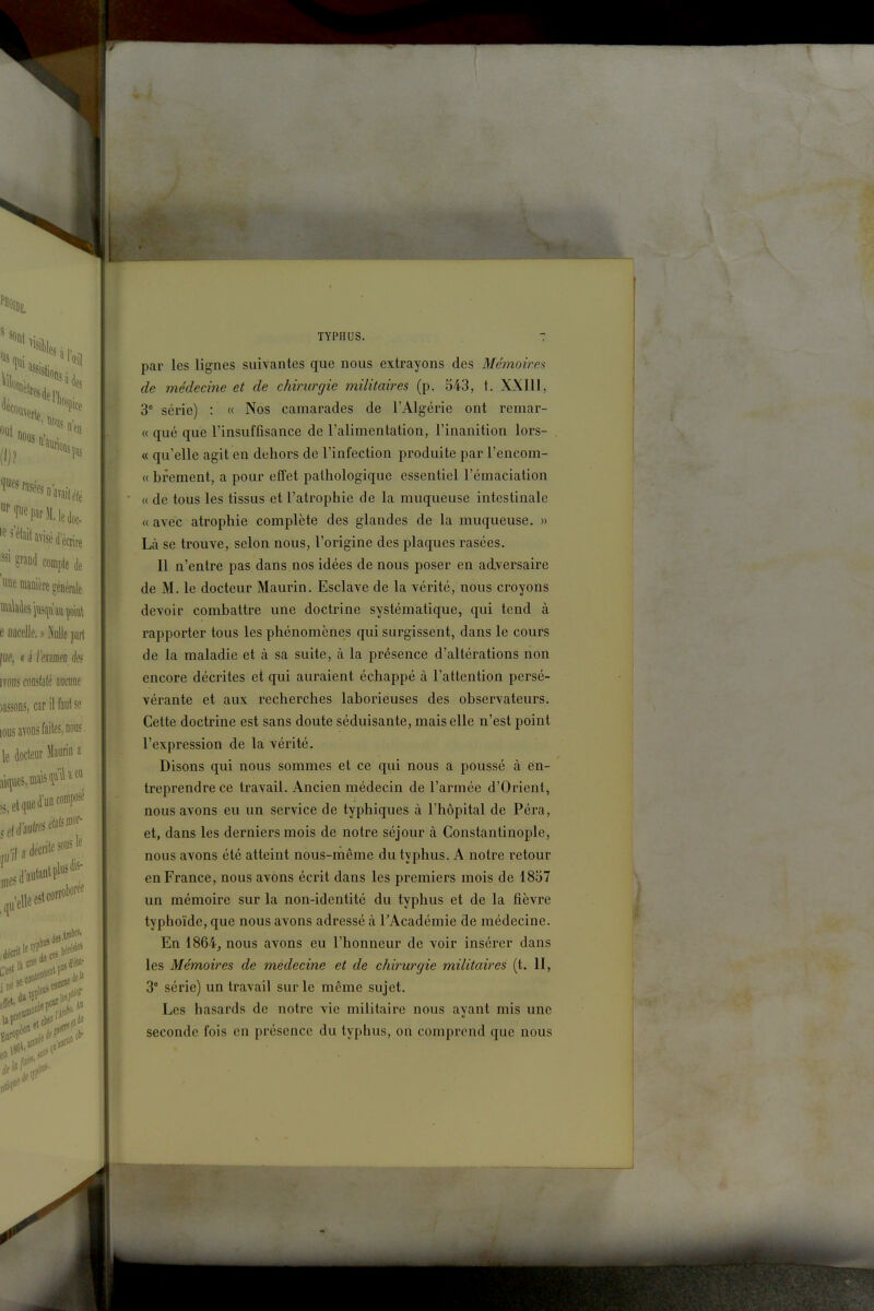 par les lignes suivantes que nous extrayons des Mémoires de médecine et de chirurgie militaires (p. 543, t. XXIll, 3° série) : « Nos camarades de l'Algérie ont remar- « qué que l'insuffisance de l'alimentation, l'inanition lors- « qu'elle agit en dehors de l'infection produite par l'encom- « bfement, a pour effet pathologique essentiel l'émaciation « de tous les tissus et l'atrophie de la muqueuse intestinale « avec atrophie complète des glandes de la muqueuse. » Là se trouve, selon nous, l'origine des plaques rasées. Il n'entre pas dans nos idées de nous poser en adversaire de M. le docteur Maurin. Esclave de la vérité, nous croyons devoir combattre une doctrine systématique, qui tend à rapporter tous les phénomènes qui surgissent, dans le cours de la maladie et à sa suite, à la présence d'altérations non encore décrites ei qui auraient échappé à l'attention persé- vérante et aux recherches laborieuses des observateurs. Cette doctrine est sans doute séduisante, mais elle n'est point l'expression de la vérité. Disons qui nous sommes et ce qui nous a poussé à en- treprendre ce travail. Ancien médecin de l'armée d'Orient, nous avons eu un service de typhiques à l'hôpital de Péra, et, dans les derniers mois de notre séjour à Constantinople, nous avons été atteint nous-même du typhus. A notre retour en France, nous avons écrit dans les premiers mois de 1857 un mémoire sur la non-identité du typhus et de la fièvre typhoïde, que nous avons adressé à TAcadémie de médecine. En 1864_, nous avons eu l'honneur de voir insérer dans les Mémoires de médecine et de chirurgie militaires (t. II, 3' série) un travail sur le même sujet. Les hasards de notre vie militaire nous ayant mis une seconde fois en présence du typhus, on comprend que nous