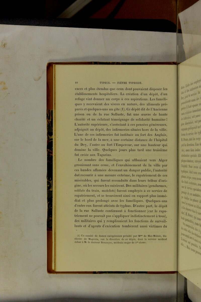 caces et plus étendus que ceux dont pouvaient disposer les établissements hospitaliers. La création d'un dépôt, d'un refuge vint donner un corps à ces aspirations. Les faméli- ques y recevaient des vivres en nature, des aliments pré- parés et quelques-uns un gîte (1). Ce dépôt dit de l'Ancienne prison ou de la rue Salluste, fut une œuvre de haute charité et un éclatant témoignage de solidarité humaine ! L'autorité supérieure, s'assDciant à ces pensées généreuses, adjoignit au dépôt, des infirmeries situées hors de la ville. L\ine de ces infirmeries fut instituée au fort des Anglais, sur le bord de la mer, à une certaine distance de l'hôpital du Dey, l'autre au fort l'Empereur, sur une hauteur qui domine la ville. Quelques jours plus tard une troisième fut créée aux Tagarins. Le nombre des faméliques qui affluaient vers Alger grossissant sans cesse, et l'envahissement de la ville par ces bandes affamées devenant un danger public, l'autorité dut recourir à une mesure extrême, le rapatriement de ces misérables, qui furent reconduits dans leurs tribus d'ori- gine, où les secours les suivirent. Des militaires (gendarmes, soldats du train, matelots) furent employés à ce service de rapatriement, et se trouvèrent ainsi en rapport plus immé- diat et plus prolongé avec les faméliques. Quelques-uns d'entre eux furent atteints de typhus. D'autre part, le dépôt de la rue Salluste continuant à fonctionner (car le rapa- triement ne pouvait pas s'appliquer indistinctement à tous), des militaires qui y remplissaient les fonctions de surveil- lants et d'agents d'exécution tombèrent aussi victimes du (1) Un comité de dames européennes présidé par M' de Mac-Mahon, du- chesse de Magenta, eut la direction de ce dépôt, dont le service médical échut à M-. le docteur Besançon, médecin major de 1 classe. l„rmale sernce des tîT' iPérier, chef du corps te), assez bien isolt l'iiiiiues doyleuï, envoyés 'pilai. Nous ayoDs ai: '!l'%es,doBlnous avo lee sur le s non spéciâleij ^ senice sp, t'^^rj, '''' 1,