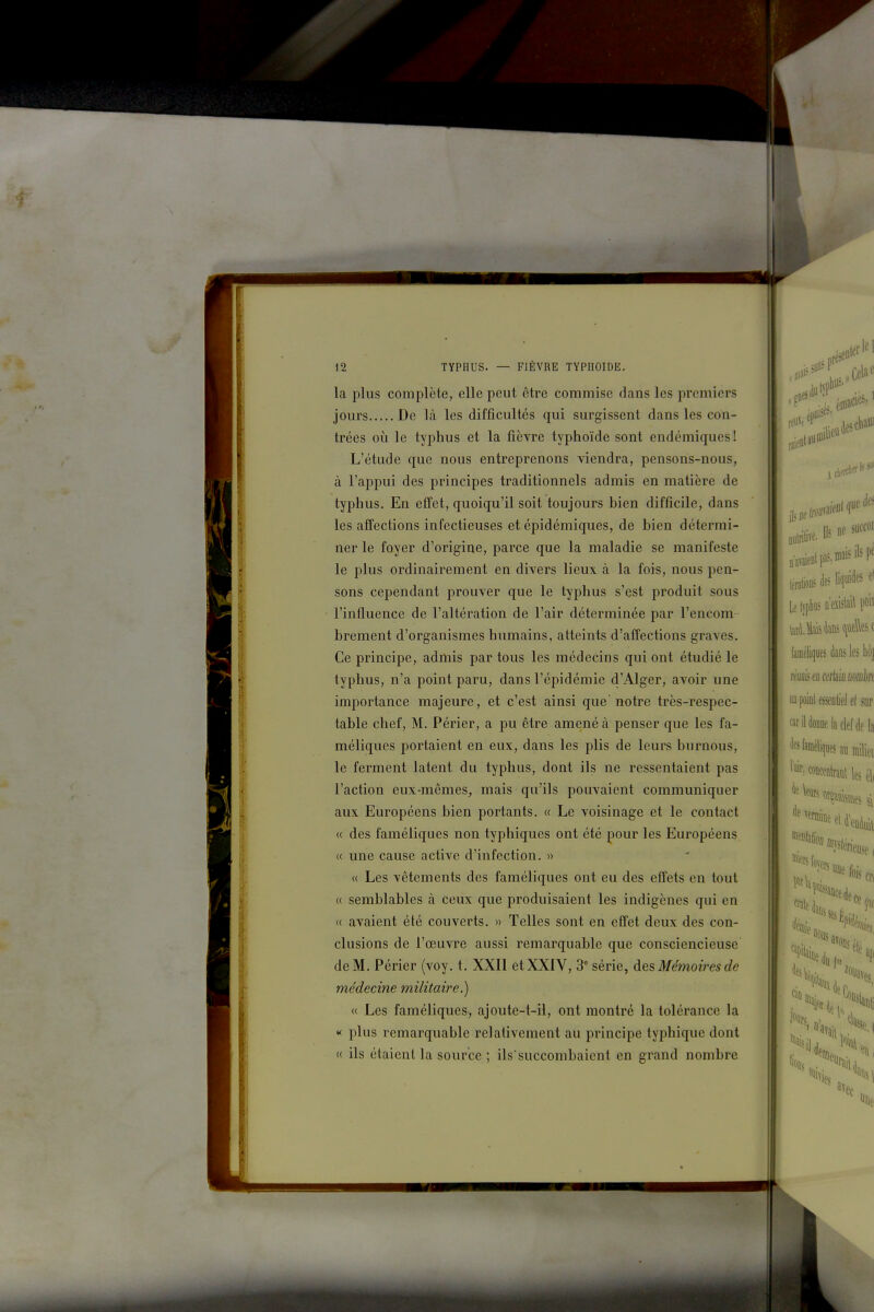 la plus complète, elle peut être commise dans les premiers jours De là les difficultés qui surgissent dans les con- trées où le typhus et la fièvre typhoïde sont endémiques ! L'étude que nous entreprenons viendra, pensons-nous, à l'appui des principes traditionnels admis en matière de typhus. En effet, quoiqu'il soit toujours bien difficile, dans les affections infectieuses et épidémiques, de bien détermi- ner le foyer d'origine, parce que la maladie se manifeste le plus ordinairement en divers lieux à la fois, nous pen- sons cependant prouver que le typhus s'est produit sous l'influence de l'altération de l'air déterminée par l'encom- brement d'organismes humains, atteints d'affections graves. Ce principe, admis par tous les médecins qui ont étudié le typhus, n'a point paru, dans l'épidémie d'Alger, avoir une importance majeure, et c'est ainsi que'notre très-respec- table chef, M. Périer, a pu être amené à penser que les fa- méliques portaient en eux, dans les plis de leurs burnous, le ferment latent du typhus, dont ils ne ressentaient pas l'action eux-mêmes, mais qu'ils pouvaient communiquer aux Européens bien portants. « Le voisinage et le contact « des faméliques non typhiques ont été pour les Européens « une cause active d'infection. » « Les vêtements des faméliques ont eu des effets en tout « semblables à ceux que produisaient les indigènes qui en « avaient été couverts. » Telles sont en effet deux des con- clusions de l'œuvre aussi remarquable que consciencieuse de M. Périer (voy. t. XXII et XXIV, 3° série, des Mé?noi?'es de médecine militaire.) « Les faméliques, ajoute-t-il, ont montré la tolérance la « plus remarquable relativement au principe typhique dont « ils étaient la source ; ils'succombaient en grand nombre ;seDler lel raieot au .trifive. 11^ i,ralioDS b liqui Le Ivplius D ttistail poit laméliques dans les hùj fkàdimkiïimiéh uo poinl màû ef sur '''ildoDoelaclefiie la ^«Wliqucsaumiliei] ''^f) mim\ les él( ^ «Ile