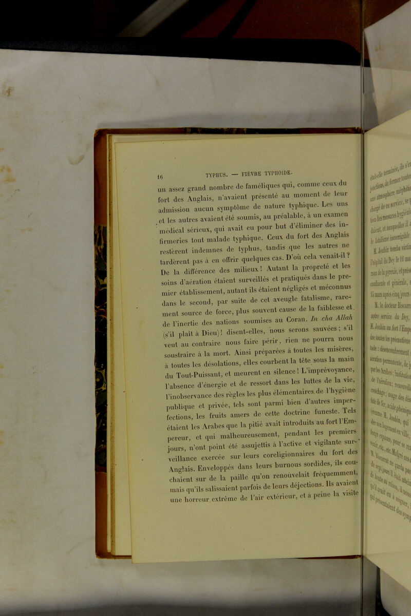 uu asse. grand nombre de faméliques qui, comme ceux du tort des Anglais, n'a^ient présenté au moment de leur admission aucun symptôme de nature typhique. Les uns et les autres avaient été soumis, au préalable, à un examen médical sérieux, qui avait eu pour but d'éliminer des m- armeries tout malade typhique. Ceux du fort des Anglais restèrent indemnes de typhus, tandis que les autres ne tardèrent pas à en offrir quelques cas. D'où cela venait-.l? De la différence des milieux ! Autant la propreté et les soins d'aération étaient surveillés et pratiqués dans le pre- mier établissement, autant ils étaient négligés et méconnus dans le second, par suite de cet aveugle fatalisme rare-^ ment source de force, plus souvent cause de la (blesse et, de l'inertie des nations soumises au Coran. In cha Allah (s'il plaît à Dieu) ! disent-elles, nous serons sauvées ; s .1 veut au contraire nous faire périr, rien ne pourra nous soustraire à la mort. Ainsi préparées à toutes les misères, à toutes les désolations, elles courbent la tète sous la mam du Tout-Puissant, et meurent en silence! L'imprévoyance, l'absence d'énergie et de ressort dans les luttes de la vie, l'inobservance des règles les plus élémentaires de 1 hyg.ene publique et privée, tels sont parmi bien d'autres imper- fections, les fruits amers de cette doctrine funeste Tels étaient les Arabes que la pitié avait introduits au fort 1 Em- nereur, et qui malheureusement, pendant les premiers jours, n'ont point été assujettis à l'active et vigilante sur- veiUance exercée sur leurs coreligionnaires du fort des Anglais. Enveloppés dans leurs burnous sordides, ils cou- chlnt sur de la paille qu'on renouvelait f-q-mmen , mais qu'ils salissaient parfois de leurs déjections. Ils avaien une horreur extrême de l'air extérieur, et à peine la visite jl.JoubinloinbavicU'' IhopitaldaDeylelIniai raudelapyreïie.etprésf fODiueale et générale, s 1 le docteur Biscarn noire mu k fiev, iWioauford'Eflipt feloÉs les précautions '''«°P«nnaûente,dei, 5?% qui \\\\ pas