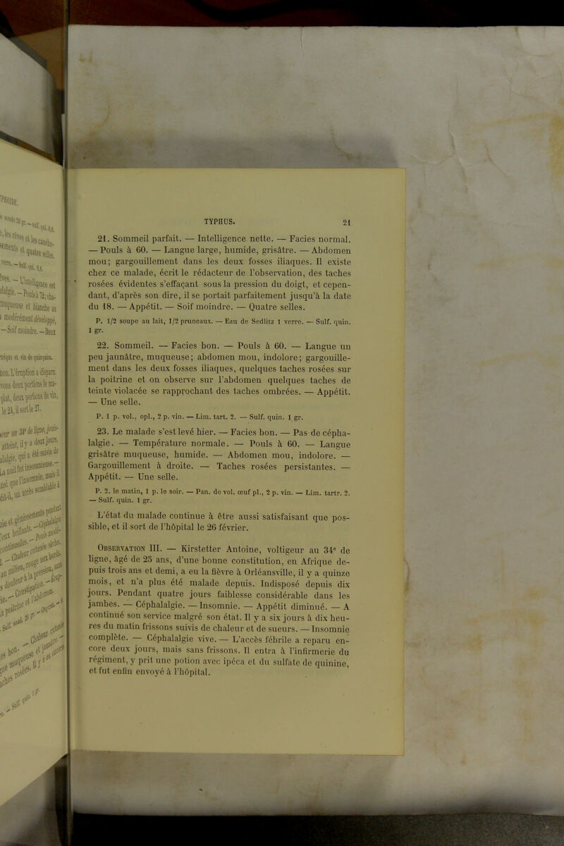 21. Sommeil parfait. — Intelligence nette. — Faciès normal. — Pouls à 60. — Langue large, humide, grisâtre. — Abdomen mou; gargouillement dans les deux fosses iliaques. Il existe chez ce malade, écrit le rédacteur de l'observation, des taches rosées évidentes s'efFaçant sous la pression du doigt, et cepen- dant, d'après son dire, il se portait parfaitement jusqu'à la date du 18. —Appétit. — Soif moindre. — Quatre selles. P. 1/2 soupe au lait, 1/2 pruneaux. — Eau de Sedlitz 1 verre. — Suif. quin. 1 gr. 22. Sommeil. — Faciès bon. — Pouls à 60. — Langue un peu jaunâtre, muqueuse; abdomen mou, indolore; gargouille- ment dans les deux fosses iliaques, quelques taches rosées sur la poitrine et on observe sur l'abdomen quelques taches de teinte violacée se rapprochant des taches ombrées. — Appétit. — Une selle. p. 1 p. vol., opl., 2 p. vin. — Lim. tart. 2. — Suif. quin. 1 gr. 23. Le malade s'est levé hier. — Faciès bon. — Pas de cépha- lalgie. — Température normale. — Pouls à 60. — Langue grisâtre muqueuse, humide. — Abdomen mou, indolore. — Gargouillement à droite. — Taches rosées persistantes. — Appétit. — Une selle. p. 2. le matin, 1 p. le soir. — Pan. de vol. œuf pl., 2 p. vin. — Lim. tartr. 2. — Suif. quin. 1 gr. L'état du malade continue à être aussi satisfaisant que pos- sible, et il sort de l'hôpital le 26 février. Observation III. — Kirstetter Antoine, voltigeur au 34° de ligne, âgé de 25 ans, d'une bonne constitution, en Afrique de- puis trois ans et demi, a eu la fièvre à Orléansville, il y a quinze mois, et n'a plus été malade depuis. Indisposé depuis dix jours. Pendant quatre jours faiblesse considérable dans les jambes. — Céphalalgie. — Insomnie. — Appétit diminué. — A continué son service malgré son état. Il y a six jours à dix heu- res du matin frissons suivis de chaleur et de sueurs. — Insomnie complète. — Céphalalgie vive. — L'accès fébrile a reparu en- core deux jours, mais sans frissons. Il entra à l'infirmerie du régiment, y prit une potion avec ipéca et du sulfate de quinine, et fut enfin envoyé à l'hôpital.