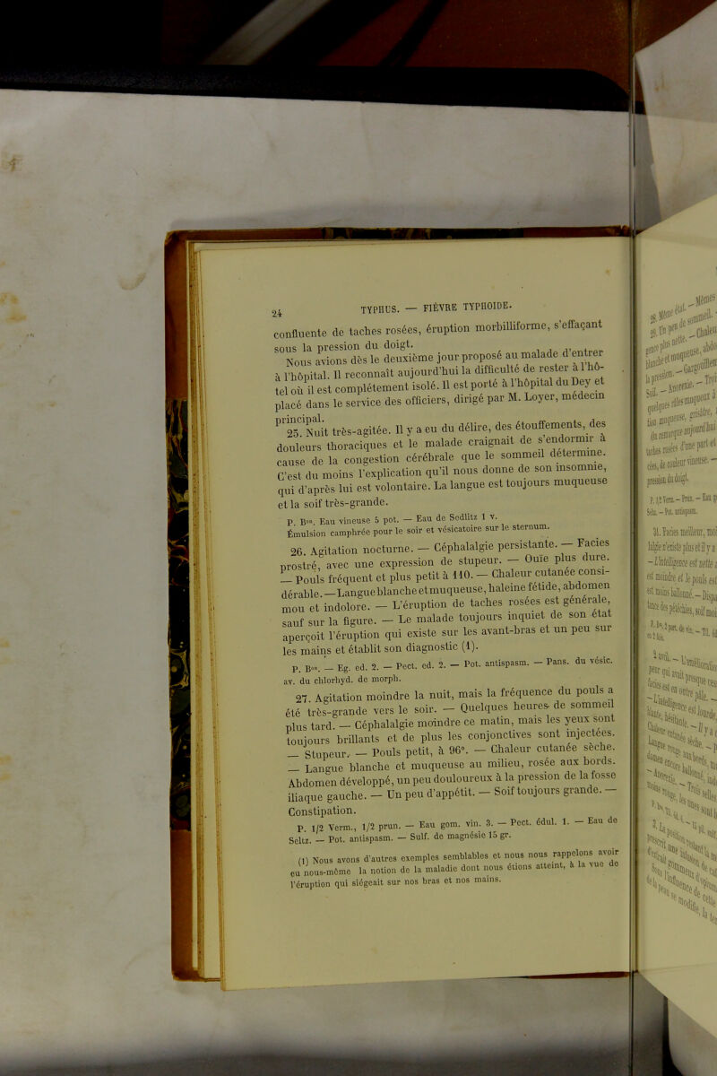 1 r, confluente de taches rosées, éruption morbilliforme, s'effaçant deS^-e jour proposé au malade d'entier à vZZ. 11 reconnaît aujourd'hui la difficulté de rester à l'hô- te où n est complètement isolé. 11 est porté à l'hôpital du Dey et placé dans le service des officiers, dirigé par M. Loyer, médecm 'ts^Nuit très-agitée. 11 y a eu du délire, des étouffements, des douleurs thoraciques et le malade craignait de s endormir à eau e de la congestion cérébrale que le sommeil détermine. G est du moins l'explication qu'il nous donne de son msomme qui d'après lui est volontaire. La langue est toujours muqueuse et la soif très-grande. P B° Eau vineuse 5 pot. - Eau de Sedlitz 1 v. Émulsion camphrée pour le soir et vésicatoire sur le sternum. 26 Agitation nocturne. - Céphalalgie persistante. - Faciès prostré, avec une expression de stupeur. - Ouïe plus dure. L Pouls fréquent et plus petit à UO. - Chaleur cutanée consi- dérable. -Langueblanche etmuqueuse, haleine fétide abdomen mou et indolore. - L'éruption de taches rosées est généra e sauf sur la figure. - Le malade toujours mqmet de son état aperçoit l'éruption qui existe sur les avant-bras et un peu sur les mains et établit son diagnostic (1). P. B«. - Eg. ed. 2. - Pect. ed. 2. - Pot. antlspasm. - Pans, du vésic. av. du chlorhyd. de morph. 27 Agitation moindre la nuit, mais la fréquence du pouls a été très-grande vers le soir. - Quelques heures, de sommei Dlus tard. - Céphalalgie moindre ce matin, mais les yeux sont toujours brillants et de plus les conjonctives sont injectées. - Stupeur - - Pouls petit, à 96°. - Chaleur cutanée sèche. _ Langue blanche et muqueuse au milieu, rosée aux bords. Abdomen développé, un peu douloureux à la pression de la fosse iliaque gauche. - Un peu d'appétit. - Soif toujours grande. - Constipation. P 1/2 Verm., 1/2 prun. - Eau gom. vin. 3. - Pect. édul. 1. - Eau de Scltz. - Pot. anlispasm. - Suif, de magnésie 15 gr. ni Nous avons d'autres exemples semblables et nous nous rappelons avoir eu nous-mCme la notion de la maladie dont nous étions attemt, à la vue de l'éruption qui siégeait sur nos bras et nos mains. .'i.Sf (!*«■ jjptessio' preéD^u doigt. PjjîVera.-Praii.-EiïP lal^eDïîistepluselilya fJl œoiiièe elle pouls esi et ■ lu: fil moins bànEé.-Dispa '««ifspéttes, soif moi I '(«il.