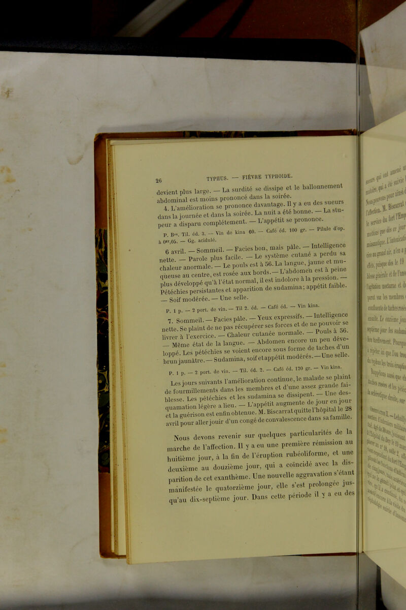 devient plus large. - La surdité se dissipe et le ballounement abdominal est moins prononcé dans la soirée A. L'amélioration se prononce davantage 1 y a eu des sueur dans la iournée et dans la soirée. La nmt a été bonne. - La stu peur a kparu complètement. - L'appétit se prononce. P. Bo«. Til. éd. 3. - Vin do kina 60. - Café éd. 100 gr. - Pilule d'op. à 0,05. — Gg. acidulé. E:=*«-—^^^^^^^ — Soif modérée. — Une selle. P 1 p _ 2 port, do vin. - Til 2. éd. - Café éd. - Vin kina. 7. Sommeil.-Faciespâle.-Yeuxexpressifs^-Iu» nette. Se plaint de ne pas récupérer ses forces et de ne pou oir se livrer h l'exercice. - Chaleur cutanée normale. - Pouls a 5b. ^^Méme état de la langue. - Abdomen encore un l^^^^^^^^^^^^ loppé. Les pétécbies se voient encore sous forme de taches d un • biun jaunâtre.-Sudamina, soif etappétit moderes.-Une selle. P 1 p _ 2 port, de vin. - Til. éd. 2. - Café éd. 120 gr. - Vin kina. Les iours suivants l'amélioration continue, le malade se plaint a^ilpouraTeriouir d-uncongédeconvalescenoedans satamme. Nous devons revenir sur quelques particularités de la marche de l'affection. Il y a eu une première rémission au huitième jour, à la fin de l'éruption ruhéolitorme, et une deuxième au douzième jour, qui a coïncidé avec la dis- parition de cet exanthème. Une nouvelle aggravation s étant mdnifestoe le quatorzième jour, elle s'est prolongée jus- qu'au dix-septième jour. Dans cette période ,1 y a eu des des le 19 I tee^éDérâleelderano l'aîitatioii nocturne cl di \m\ sut les mûm i conllueDteè taches roséf mk k dmim joui splifiiiejoiir fesiidaiiii ''^«la«iiveDienl, Pour(]u( %1