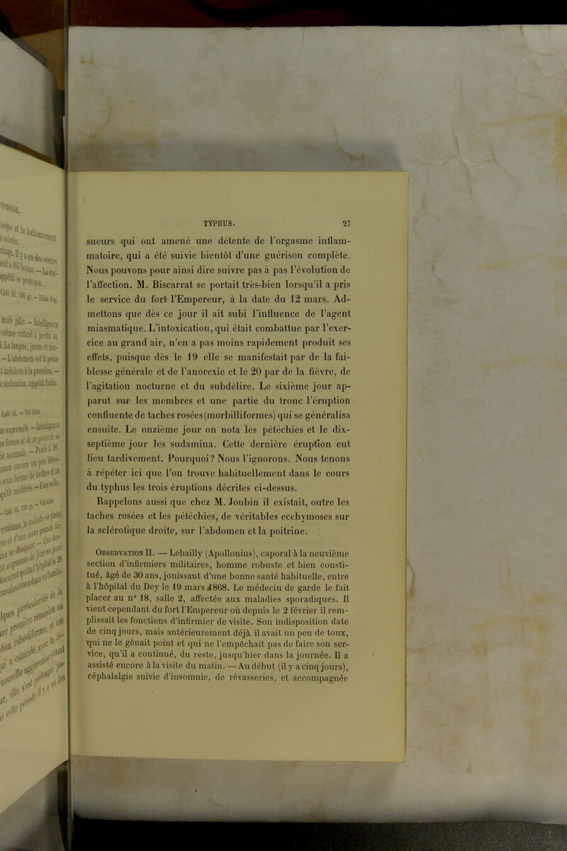 ^^'leballo Pille.-Ifl(f%eflce lie cnlané a perdu sa langue, jaune et m- L'abdomen est à peine idûlore à la pression.- iidamina; appétit faible. .pressifs,-lD*ii«e encore un peu forme détaches^ en) dune des Itel TYPHUS. 27 sueurs qui ont amené une détente de l'orgasme inflam- matoire, qui a été suivie bientôt d'une guérison complète. Nous pouvons pour ainsi dire suivre pas à pas l'évolution de l'afTection. M. Biscarrat se portait très-bien lorsqu'il a pris le service du fort l'Empereur, à la date du 12 mars. Ad- mettons que dès ce jour il ait subi l'influence de l'agent miasmatique. L'intoxication, qui était combattue par l'exer- cice au grand air, n'en a pas moins rapidement produit ses effets, puisque dès le 19 elle se manifestait par de la fai- blesse générale et de l'anorexie et le 20 par de la fièvre, de l'agitation nocturne et du subdélire. Le sixième jour ap- parut sur les membres et une partie du tronc l'éruption confluente de taches rosées (morbilliformes) qui se généralisa ensuite. Le onzième jour on nota les pétéchies et le dix- septième jour les sudamina. Cette dernière éruption eut lieu tardivement. Pourquoi? Nous l'ignorons. Nous tenons à répéter ici que l'on trouve habituellement dans le cours du typhus les trois éruptions décrites ci-dessus. Rappelons aussi que chez M. Joubin il existait, outre les taches rosées et les pétéchies, de véritables ecchymoses sur la sclérotique droite, sur l'abdomen et la poitrine. Observation II. — Lebailly (Apollonius), caporal à la neuvième section d'infirmiers militaires, homme robuste et bien consti- tué, âgé de 30 ans, jouissant d'une bonne santé habituelle, entre à l'hôpital du Dey le 19 mars 4868. Le médecin de garde le fait placer au n 18, salle 2, affectée aux maladies sporadiques. Il vient cependant du fort l'Empereur où depuis le 2 février il rem- plissait les fonctions d'infirmier de visite. Son indisposition, date de cinq jours, mais antérieurement déjà il avait un peu de toux, tpji ne le gênait point et qui ne l'empôchait pas de faire son ser- vice, qu'il a continué, du reste, jusqu'hier dans la journée. Il a assisté encore fila visite du matin. — Au début (il y a cinq jours), céphalalgie suivie d'insomnie, de rêvasseries, et accompagnée