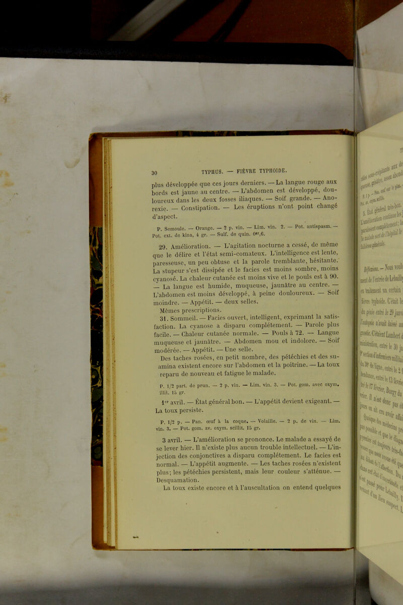 plus développée que ces jours derniers. — La langue rouge aux bords est jaune au centre. — L'abdomen est développé, dou- loureux dans les deux fosses iliaques. — Soif grande. — Ano- rexie. — Constipation. — Les éruptions n'ont point changé d'aspect. p. Semoule. - Orange. - 2 p. vin. — Lim. vin. 2. - Pot. antispasm. - Pot. ext. de Icina, 4 gr. — Suif, de quin. 0,6. 29. Amélioration. — L'agitation nocturne a cessé, de même que le délire et l'état semi-comateux. L'intelligence est lente, paresseuse, un peu obtuse et la parole tremblante, hésitante. La stupeur s'est dissipée et le faciès est moins sombre, moins cyanosé. La chaleur cutanée est moins vive et le pouls est à 90. — La langue est humide, muqueuse, jaunâtre au centre. — L'abdomen est moins développé, à peine douloureux. — Soif moindre. — Appétit. — deux selles. Mêmes prescriptions. 31. Sommeil. — Faciès ouvert, intelligent, exprimant la satis- faction. La cyanose a disparu complètement. — Parole plus facile. — Chaleur cutanée normale. — Pouls à 72. — Langue muqueuse et jaunâtre. — Abdomen mou et indolore. — Soif modérée. — Appétit. — Une selle. Des taches rosées, en petit nombre, des pétéchies et des su- amina existent encore sur l'abdomen et la poitrine. — La toux reparu de nouveau et fatigue le malade. p. 1/2 part, de prun. — 2 p. vin. — Lim. vin. 3. — Pot. gom. avec oxym. illit. 15 gr. 1 avril. — État général bon. — L'appétit devient exigeant. — La toux persiste. p_ 1/2 p. — Pan. œuf à la coque. — Volaille. — 2 p. de vin. — Lim. vin. 3. _ Pot. gom. av. oxym. scillit. 15 gr. 3 avriL — L'amélioration se prononce. Le malade a essayé de se lever hier. Il n'existe plus aucun trouble intellectuel. — L'in- jection des conjonctives a disparu complètement. Le faciès est normal. — L'appétit augmente. — Les taches rosées n'existent plus; les pétéchies persistent, mais leur couleur s'atténue.— Desquamation. La toux existe encore et à l'auscultation on entend quelques