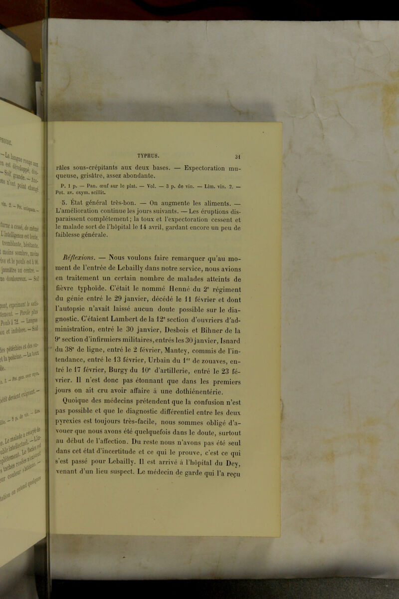 râles sous-crépitants aux deux bases. — Expectoration mu- queuse, grisâtre, assez abondante. p. 1 p. — Pan. œuf sur le plat. — Vol. — 3 p. de vin. — Lim. vin. 2. — Pot. av. oxym. scillit. 5. État général très-bon. — On augmente les aliments. — L'amélioration continue les jours suivants. —Les éruptions dis- paraissent complètement ; la toux et l'expectoration cessent et le malade sort de l'hôpital le 14 avril, gardant encore un peu de faiblesse générale. Réflexions. — Nous voulons faire remarquer qu'au mo- ment de l'entrée de Lebailly dans notre service, nous avions en traitement un certain nombre de malades atteints de fièvre typhoïde. C'était le nommé Henné du 2' régiment du génie entré le 29 janvier, décédé le H février et dont l'autopsie n'avait laissé aucun doute possible sur le dia- gnostic. C'étaient Lambert de la 12* section d'ouvriers d'ad- ministration, entré le 30 janvier, Desbois et Bihner de la 9 section d'infirmiers militaires, entrés les 30 janvier, Isnard du 38* de ligne, entré le 2 février, Mantey, commis de l'in- tendance, entré le 13 février, Urbain du 1 de zouaves, en- tré le 17 février, Burgy du 10 d'artillerie, entré le 23 fé- vrier. Il n'est donc pas étonnant que dans les premiers jours on ait cru avoir affaire à une dothiénentérie. Quoique des médecins prétendent que la confusion n'est pas possible et que le diagnostic différentiel entre les deux pyrexies est toujours très-facile, nous sommes obligé d'a- vouer que nous avons été quelquefois dans le doute, surtout au début de l'affection. Du reste nous n'avons pas été seul dans cet état d'incertitude et ce qui le prouve, c'est ce qui s'est passé pour Lebailly. Il est arrivé à l'hôpital du Dey, venant d'un lieu suspect. Le médecin de garde qui l'a reçu