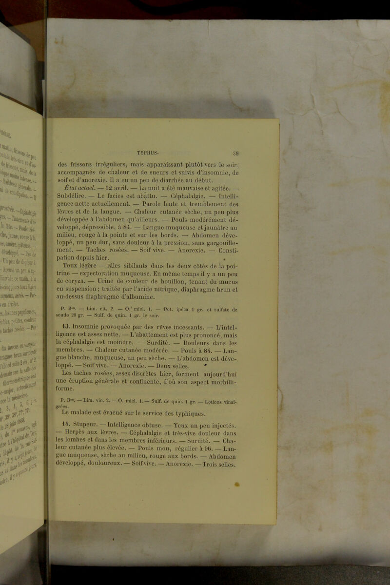 des frissons irréguliers, mais apparaissant plutôt vers le soir, accompagnés de chaleur et de sueurs et suivis d'insomnie, de soif et d'anorexie. Il a eu un peu de diarrhée au début. État actuel. —12 avril. — La nuit a été mauvaise et agitée. — Subdélire. — Le faciès est abattu. — Céphalalgie. — Intelli- gence nette actuellement. — Parole lente et tremblement des lèvres et de la langue. — Chaleur cutanée sèche, un peu plus développée à l'abdomen qu'ailleurs. — Pouls modérément dé- veloppé, dépressible, à 84. — Langue muqueuse et jaunâtre au milieu, rouge à la pointe et sur les bords. — Abdomen déve- loppé, un peu dur, sans douleur à la pression, sans gargouille- ment. — Taches rosées. — Soif vive. — Anorexie. — Consti- pation depuis hier. , Toux légère — râles sibilants dans les deux côtés de la poi- trine — expectoration muqueuse. En même temps il y a un peu de coryza. — Urine de couleur de bouillon, tenant du mucus en suspension ; traitée par l'acide nitrique, diaphragme brun et au-dessus diaphragme d'albumine. p. B»n. — Lim. cit. 2. — 0.' miel. 1. — Pot. ipéca 1 gr. et sulfate do soude 20 gr. — Suif, de quin. 1 gr. le soir. 1-3. Insomnie provoquée par des rêves incessants. — L'intel- ligence est assez nette. — L'abattement est plus prononcé, mais la céphalalgie est moindre. — Surdité. — Douleurs dans les membres. — Chaleur cutanée modérée. — Pouls à M. — Lan- gue blanche, muqueuse, un peu sèche. — L'abdomen est déve- loppé. — Soif vive. — Anorexie. — Deux selles. •* Les taches rosées, assez discrètes hier, forment aujourd'hui une éruption générale et confluente, d'où son aspect morbilli- forme. p. B. — Lim. vin. 2. — 0. miel. 1. — Suif, de quin. 1 gr. — Lotions vinai- grées. Le malade est évacué sur le service des typhiques. 14. Stupeur. — Intelligence obtuse. — Yeux un peu injectés. — Herpès aux lèvres. — Céphalalgie et très-vive douleur dans les lombes et dans les membres inférieurs. — Surdité. — Cha- leur cutanée plus élevée. — Pouls mou, régulier à 96. — Lan- gue muqueuse, sèche au milieu, rouge aux bords. — Abdomen développé, douloureux. — Soif vive. — Anorexie. —Trois selles.