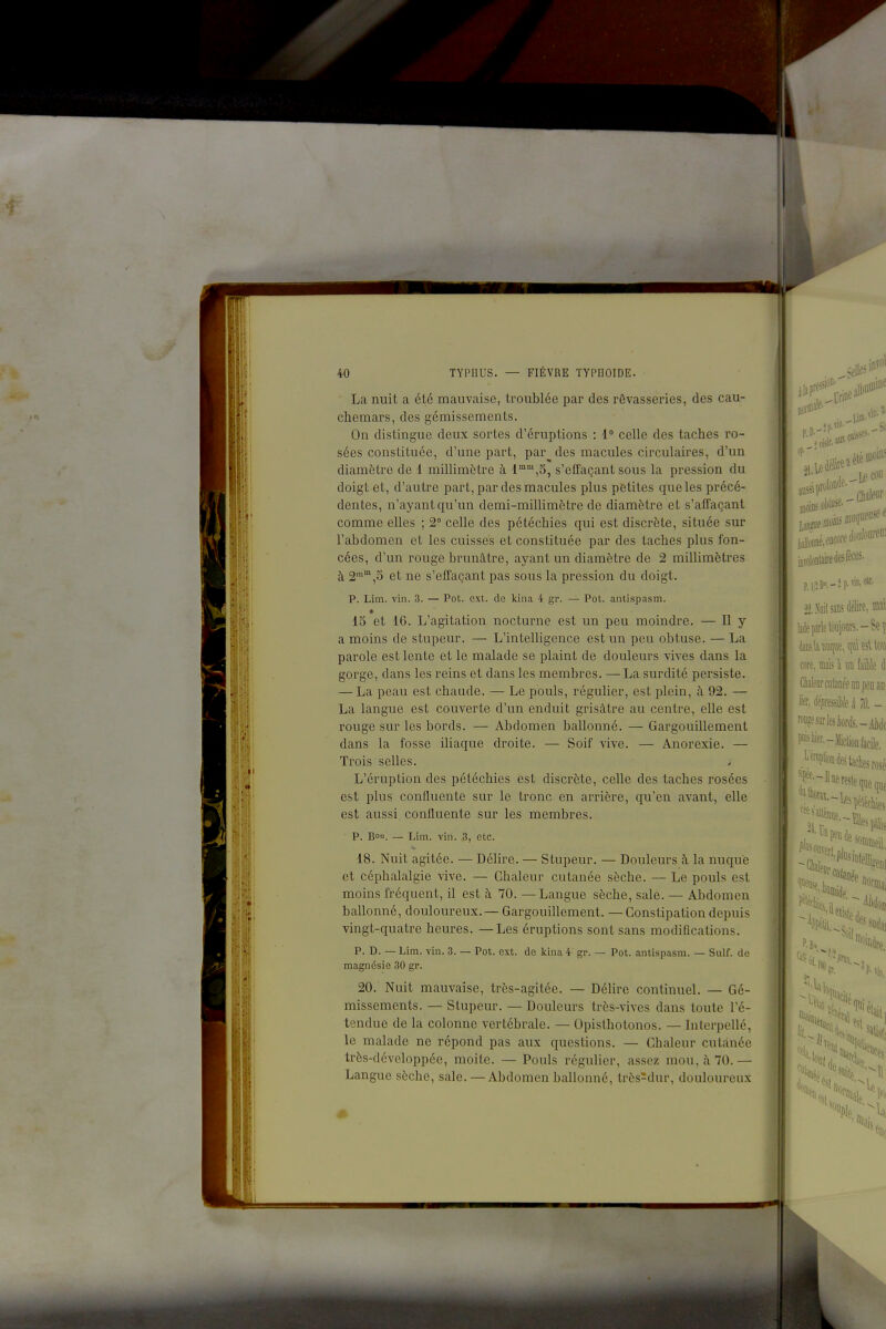 La nuit a été mauvaise, troublée par des rêvasseries, des cau- chemars, des gémissements. On distingue deux sortes d'éruptions : 1 celle des taches ro- sées constituée, d'une part, par des macules circulaires, d'un diamètre de 1 millimètre à 1™,5, s'elfaçant sous la pression du doigt et, d'autre part, par des macules plus petites que les précé- dentes, n'ayant qu'un demi-millimètre de diamètre et s'affaçant comme elles ; 2° celle des pétéchies qui est discrète, située sur l'abdomen et les cuisses et constituée par des taches plus fon- cées, d'un rouge brunâtre, ayant un diamètre de 2 millimètres à 2™,S et ne s'effaçant pas sous la pression du doigt. p. Lim. vin. 3. — Pot. ext. de kina 4 gr. — Pot. antispasm. 15 et 16. L'agitation nocturne est un peu moindre. — Il y a moins de stupeur. — L'intelligence est un peu obtuse. — La parole est lente et le malade se plaint de douleurs vives dans la gorge, dans les reins et dans les membres. —La surdité persiste. — La peau est chaude. — Le pouls, régulier, est plein, à 92. — La langue est couverte d'un enduit grisâtre au centre, elle est rouge sur les bords. — Abdomen ballonné. — Gargouillement dans la fosse iliaque droite. — Soif vive. — Anorexie. — Trois selles. L'éruption des pétéchies est discrète, celle des taches rosées est plus confluente sur le tronc en arrière, qu'en avant, elle est aussi confluente sur les membres. p. Bon. — JAm. vin. 3, etc. 18. Nuit agitée. — Délire. — Stupeur. — Douleurs à la nuque et céphalalgie vive. — Chaleur cutanée sèche. — Le pouls est moins fréquent, il est à 70. —Langue sèche, sale. — Abdomen ballonné, douloureux. — Gargouillement. —Constipation depuis vingt-quatre heures. — Les éruptions sont sans modifications. p. D. — Lim. vin. 3. — Pot. ext. de kina 4 gr. — Pot. antispasm. — Suif, de magnésie 30 gr. 20. Nuit mauvaise, très-agitée. — Délire continuel. — Gé- missements. — Stupeur. — Douleurs très-vives dans toute l'é- tendue de la colonne vertébrale. — Opisthotonos. — Interpellé, le malade ne répond pas aux questions. — Chaleur cutanée très-développée, moite. — Pouls régulier, assez mon,;\70.— Langue sèche, sale. — Abdomen ballonné, très^dur, douloureux iwolontâiredesfèces. p.i , lin, ctt E M sans dfe, M' iiileparle toujours.-Se p 'iîKhBU(pii!,qttie5llo\i lore, mais à un faible di ClialeDrciifaDéeiiDpeu a«' h ëpmsMù à 0. - f'>fe-)licliûD facile. .':'^™P''ontetacliesrosé reste que que sommeil, 511- ^^^h 1«aciié s,
