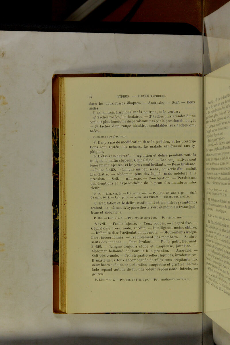 dans les deux fosses iliaques. — Anorexie. — Soif. — Deux selles. 11 existe trois éruptions sur la poitrine, et le ventre : 1° Taches rosées, lenticulaires ; — 2Haches plus grandes d'une couleur plus foncée ne disparaissant pas parla pression du doigt ; — 3° taches d'un rouge bleuâtre, semblables aux taches om- brées. p. mômes que plus haut. 3. Il n'y a pas de modification dans la position, et les prescrip- tions sont restées les mômes. Le malade est évacué aux ty- phiques. 4. L'état s'est aggravé. — Agitation et délire pendant toute la nuit, et ce matin stupeur. Céphalalgie. — Les conjonctives sont légèrement injectées et les yeux sont brillants. — Peau brûlante. — Pouls à 120. — Langue un peu sèche, couverte d'un enduit blanchâtre. — Abdomen plus développé, mais indolore à la pression. — Soif. — Anorexie. — Constipation. — Persistance des éruptions et hypéresthésie de la peau des membres infé- rieurs. p. D. — Lim. vin. 2. — Pot. antispasm. — Pot. ext. de kina 4 gr. — Suif, de quin. O^^S. — Lav. purg. — Vésic. aux cuisses. — Sinap. aux mollets. 6. L'agitation et le délire continuent et les autres symptômes restent les mêmes. L'hypéresthésie s'est étendue au tronc (poi- trine et abdomen). P. B. — Lim. vin. 3. — Pot. ext. de kina 2 gr. — Pot. antispasm. 8 avril. — Faciès injecté. — Yeux rouges. — Regard fixe. — Céphalalgie très-grande, surdité. — Intelligence moins obtuse. — Difficulté dans l'articulation des mots. — Mouvements irrégu- liers, incoordonnés. — Tremblement des membres. — Soubre- sauts des tendons. —. Peau brûlante. — Pouls petit, fréquent, à 120. — Langue toujours sèche et muqueuse, jaunâtre. — Abdomen ballonné, douloureux à, la pression. — Anorexie. — Soif très-grande. — Trois h quatre selles, liquides, involontaires. Il existe de la toux accompagnée de râles sous-crcpitants aux deux bases et d'une expectoration muqueuse et grisâtre. Le ma- lade répand autour de lui une odeur repoussante, infecte, sut generis. p. Lim. vin. i. — Pot. ext. de kina 4 gr. — Pot. anstispasm. — Sinap.