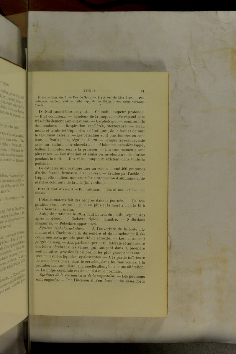 P. B». — Lim. vin. 3. — Eau de Seltz. — 1 pot. ext. de kina 4 gr. — Pot. antispasm. — Fom. acid. — Cathét. qui donne 600 gr. d'une urine verdâtre, foncée. 18. Nuit sans délire bruyant. — Ce matin stupeur profonde. — État comateux. — Roideur de la nuque. — Ne répond que très-difficilement aux questions. — Carphologie. — Soubresauts des tendons. — Respiration accélérée, stertoreuse. — Peau moite et teinte ictérique des sclérotiques, de la face et de tout le tégument externe. —Les pétéchies sont plus foncées en cou- leur. — Pouls plein, régulier, à 120. — Langue très-sèche, sale avec un enduit noir-chocolat. — Abdomen très-développé, ballonné, douloureux à la pression. — Les vomissements sont plus rares. — Constipation et émission involontaire de l'urine pendant la nuit. — Des râles muqueux existent dans toute la poitrine. Le cathétérisme pratiqué hier au soir a donné 400 grammes d'urine foncée, brunâtre, à reflet vert. — Traitée par l'acide ni- trique, elle contient une assez forte proportion d'albumine et de matière colorante de la bile (biliverdine). P.Til et feuil. d'orang.,3. — Pot. antispasm. — Vin. de kina. —2 vésic. aux cuisses. L'état comateux fait des progrès dans la journée. — La res- piration s'embarrasse de plus en plus et la mort a lieu le 19 à deux heures du matin. Autopsie pratiquée le 19, à neuf heures du matin, sept heures après le décès. — Cadavre rigide, jaunâtre. — Suffusions sanguines. — Pétéchies apparentes. Système céphalo-rachidien. — A l'ouverture de la boîte crâ- nienne et à l'incision de la dure-mère et de l'arachnoïde il s'é- coule une assez grande quantité de sérosité. — Les sinus sont gorgés de sang. — Aux parties supérieure, latérale et antérieure des lobes cérébraux les veines qui rampent dans la pie-mère sont noirâtres, grossies de cahbre, et les plus grosses sont entou- rées de traînées liquides, opalescentes. — A la partie inférieure de ces mêmes lobes, dans le cervelet, dans les ventricules, à la protubérance annulaire, à la moelle allongée, aucune altération. — La pulpe cérébrale est de consistance normale. Systèmes de la circulation et de la respiration. — Les poumons sont engoués. — Par l'incision il s'en écoule une assez forte