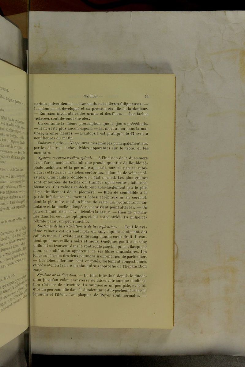 '^0.-Langue eldeflis nvolontaires.-lottile péléchies violacées, plos rande. it.î(«a.«.nt.4elûni\r. que. -UesUeeompa^é eclée. - Le^ conjoncfes Ws fiilidneuses. -Ha- veloppé, douloureux à la t,,i,es.-L'éruption pél^ réquente^sanseipeclora- du tt»^;,7 ,érieure pouls O'^^' ,éral)lf^ „c!e- ,Mites- . ■il TYPHUS. 55 narines pulvérulentes. — Les dents et les lèvres fuligineuses. — L'abdomen est développé et sa pression réveille de la douleur. — Émission involontaire des urines et des fèces. — Les taches violacées sont devenues livides. On continue la même prescription que les jours précédents. — Il ne-reste plus aucun espoir. — La mort a lieu dans la ma- tinée, à onze heures. — L'autopsie est pratiquée le 17 avril à neuf heures du matin. Cadavre rigide. —VergeLures disséminées principalement aux parties déclives, taches livides apparentes sur le tronc et les membres. Système nerveux céi'ébro-spinal. — A l'incision de la dure-mère et de l'arachnoïde il s'écoule une grande quantité de liquide cé- phalo-rachidien, et la pie-mère apparaît, sur les parties supé- rieures et latérales des lobes cérébraux, sillonnée de veines noi- râtres, d'un calibre double de l'état normal. Les plus grosses sont entourées de taches ou tramées opalescentes, laiteuses, bleuâtres. Ces veines se déchirent très-facilement par le plus léger tiraillement de la pie-mère. — Rien de semblable à la partie inférieure des mêmes lobes cérébraux ni au cervelet, dont la pie-mère est d'un blanc de craie. La protubérance an- nulaire et la moelle allongée ne paraissent point altérées. — Un peu de liquide dans les ventricules latéraux. — Rien de particu- lier dans les couches optiques et les corps striés. La pulpe cé- rébrale paraît un peu ramollie. Systèmes de la circulation et de la respiration. — Tout le sys- tème veineux est distendu par du sang liquide contenant des caillots mous. Il existe aussi du sang dans le cœur droit. Il con- tient quelques caillots noirs et mous. Quelques gouttes de sang diffluent se trouvent dans le ventricule gauche qui est flasque et mou, sans altération apparente de ses ûbrcs musculaires. Les lobes supérieurs des deux poumons n'ofl'rent rien de particulier. — Les lobes inférieurs sont engoués, fortement congestionnés et présentent à la base im état qui se rapproche de l'hépatisation rouge. Système de la digestion. — Le tube intestinal depuis le duodé- num jusqu'au côlon transverse ne laisse voir aucune modifica- tion sérieuse de structure. La muqueuse un peu pâle, et peut- être un peu ramollie dans le duodénum, est hyperhémice dans le jéjunum et l'iléon. Les plaques de Peyer sont normales. —