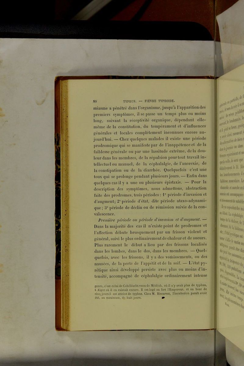 miasme a pénétré dans l'organisme, jusqu'à l'apparition des premiers symptômes, il se passe un temps plus ou moins long, suivant la réceptivité organique, dépendant elle- même de la constitution, du tempérament et d'influences générales et locales complètement inconnues encore au- jourd'hui. — Chez quelques malades il existe une période prodromique qui se manifeste par de l'inappétence et de la faiblesse générale ou par une lassitude extrême, delà dou- leur dans les membres, de la répulsion pour tout travail in- tellectuel ou manuel, de la céphalalgie, de l'anorexie, de la constipation ou de la diarrhée. Quelquefois c'est une toux qui se prolonge pendant plusieurs jours. — Enfin dans quelques cas il y a une ou plusieurs épistaxis. — Pour la description des symptômes, nous admettons, abstraction faite des prodromes, trois périodes : 1° période d'invasion et d'augment; 2° période d'état, dite période ataxo-adynami- que ; 3° période de déclin ou de rémission suivie de la con- valescence. Première période ou période d'invasion et d'aiigment. — Dans la majorité des cas il n'existe point de prodromes et l'affection débute brusquement par un frisson violent et général, suivi le plus ordinairement de chaleur et de sueurs. Plus rarement le début a lieu par des frissons localisés dans les lombes, dans le dos, dans les membres. — Quel- quefois, avec les frissons, il y a des vomissements, ou des nausées, de la perte de l'appétit et de la soif. — L'état py- rétique ainsi développé persiste avec plus ou moins d'in- tensité, accompagné de céphalalgie ordinairement intense genre, c'est celui de Cohéléacht venu de Mcdéali, où il n'y avait plus de typhus, à Alger où il en existait encore. Il est logé au fort l'Empereur, et au bout de cinq jours il est atteint de typhus. Chez M. Biscarrat, l'incubation paraît avoir été, au maximum, do huit jours.