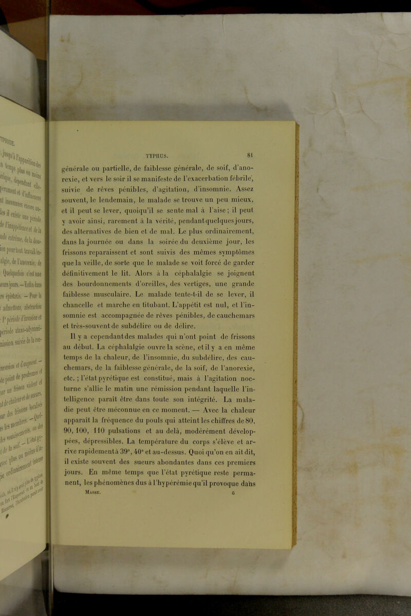 générale ou partielle, de faiblesse générale, de soif, d'ano- rexie, et vers le soir il se manifeste de l'exacerbation fébrile', suivie de rêves pénibles, d'agitation, d'insomnie. Assez souvent, le lendemain, le malade se trouve un peu mieux, et il peut se lever, quoiqu'il se sente mal à l'aise ; il peut y avoir ainsi, rarement à la vérité, pendant quelques jours, des alternatives de bien et de mal. Le plus ordinairement, dans la journée ou dans la soirée du deuxième jour, les frissons reparaissent et sont suivis des mêmes symptômes que la veille, de sorte que le malade se voit forcé de garder définitivement le lit. Alors à la céphalalgie se joignent des bourdonnements d'oreilles, des vertiges, une grande faiblesse musculaire. Le malade tente-t-il de se lever, il chancelle et marche en titubant. L'appétit est nul, et l'in- somnie est accompagnée de rêves pénibles, de cauchemars et très-souvent de subdélire ou de délire. Il y a cependant des malades qui n'ont point de frissons au début. La céphalalgie ouvre la scène, et il y a en même temps de la chaleur, de l'insomnie, du subdélire, des cau- chemars, de la faiblesse générale, de la soif, de l'anorexie, etc. ; l'état pyrétique est constitué, mais à l'agitation noc- turne s'allie le matin une rémission pendant laquelle l'in- telligence paraît être dans toute son intégrité. La mala- die peut être méconnue en ce moment. — Avec la chaleur apparaît la fréquence du pouls qui atteint les chiffres de 80, 90,100, 110 pulsations et au delà, modérément dévelop- pées, dépressibles. La température du corps s'élève et ar- rive rapidement à 39°, 40° et au-dessus. Quoi qu'on en ait dit, il existe souvent des sueurs abondantes dans ces premiers jours. En même temps que l'état pyrétique reste perma- nent, les phénomènes dus à l'hypérémie qu'il provoque dans Masse. 6