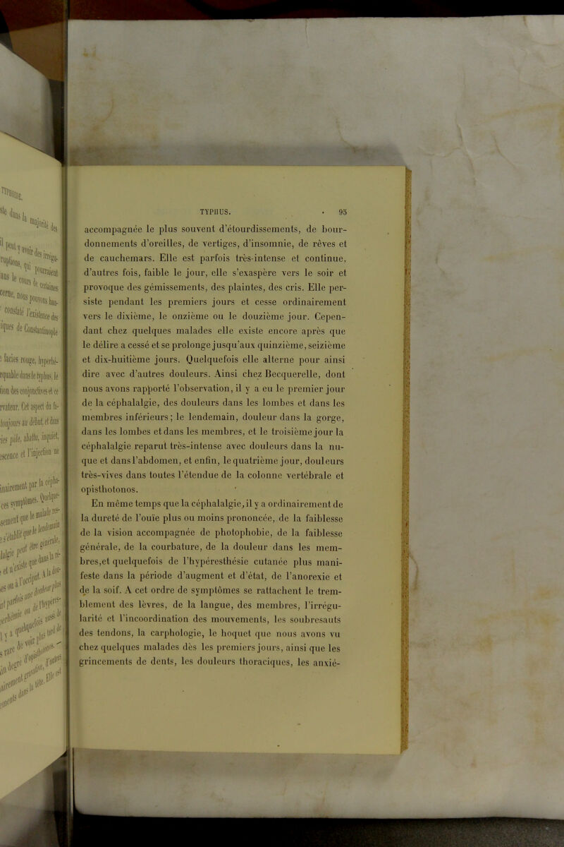 ï TYPHUS. 95 accompagnée le plus souvent d'étourdissements, de bour- donnements d'oreilles, de vertiges, d'insomnie, de rêves et de cauchemars. Elle est parfois très-intense et continue, d'autres fois, faible le jour, elle s'exaspère vers le soir et provoque des gémissements, des plaintes, des cris. Elle per- siste pendant les premiers jours et cesse ordinairement vers le dixième, le onzième ou le douzième jour. Cepen- dant chez quelques malades elle existe encore après que le délire a cessé et se prolonge jusqu'aux quinzième, seizième et dix-huitième jours. Quelquefois elle alterne pour ainsi dire avec d'autres douleurs. Ainsi chez Becquerelle, dont nous avons rap^)orté l'observation, il y a eu le premier jour de la céphalalgie, des douleurs dans les lombes et dans les membres inférieurs; le lendemain, douleur dans la gorge, dans les lombes et dans les membres, et le troisième jour la céphalalgie reparut très-intense avec douleurs dans la nu- que et dans l'abdomen, et enfin, le quatrième jour, douleurs très-vives dans toutes l'étendue de la colonne vertébrale et opisthotonos. En même temps que la céphalalgie^ily a ordinairement de la dureté de l'ouïe plus ou moins prononcée, de la faiblesse de la vision accompagnée de photophobie, de la faiblesse générale, de la courbature, de la douleur dans les mem- bres,et quelquefois de l'hypéresthésie cutanée plus mani- feste dans la période d'augment et d'état, de l'anorexie et dje la soif. A cet ordre de symptômes se rattachent le trem- blement des lèvres, de la langue, des membres, l'irrégu- larité et l'incoordination des mouvements, les soubresauts des tendons, la carphologie, le hoquet que nous avons vu chez quelques malades dès les premiers jours, ainsi que les grincements de dents, les douleurs thoraciques, les anxié-