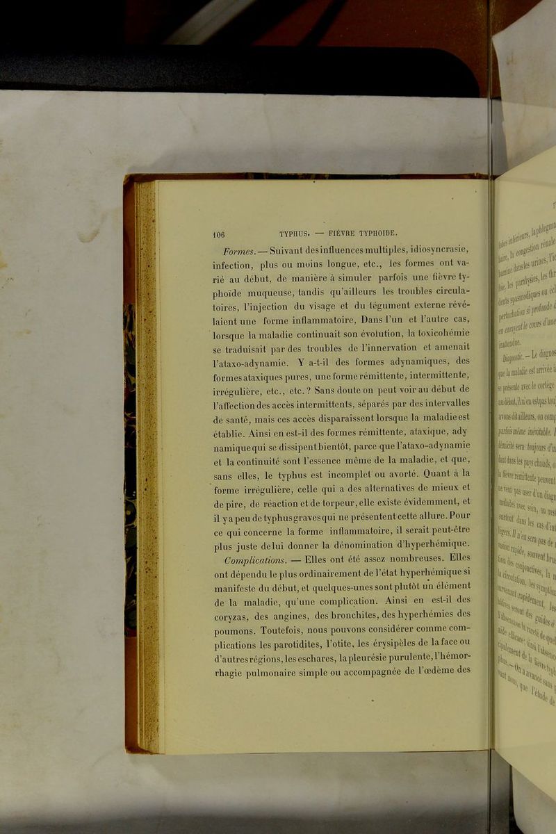 Formes. — Suivant desinfluences multiples, idiosyncrasie, infection, plus ou moins longue, etc., les formes ont va- rié au début, de manière à simuler parfois une fièvre ty- phoïde muqueuse, tandis qu'ailleurs les troubles circula- toires, l'injection du visage et du tégument externe révé- laient une forme inflammatoire. Dans l'un et l'autre cas, lorsque la maladie continuait son évolution, la toxicohémie se traduisait par des troubles de l'innervation et amenait l'ataxo-adynamie. Y a-t-il des formes adynamiques, des formesataxiques pures, une forme rémittente, intermittente, irrégulière, etc., etc.? Sans doute on peut voir au début de l'affection des accès intermittents, séparés par des intervalles de santé, mais ces accès disparaissent lorsque la maladie est établie. Ainsi en est-il des formes rémittente, ataxique, ady namiquequi se dissipent bientôt, parce que l'ataxo-adynamie et la continuité sont l'essence même de la maladie, et que, sans elles, le typhus est incomplet ou avorté. Quant à la forme irrégulière, celle qui a des alternatives de mieux et de pire, de réaction et de torpeur, elle existe évidemment, et il y a peu de typhus graves qui ne présentent cette allure. Pour ce qui concerne la forme inflammatoire, il serait peut-être plus juste de lui donner la dénomination d'hyperhémique. Complications. — Elles ont été assez nombreuses. Elles ont dépendu le plus ordinairement de l'état hyperhémique si manifeste du début, et quelques-unes sont plutôt un élément de la maladie, qu'une complication. Ainsi en est-il des coryzas, des angines, des bronchites, des hyperhémies des poumons. Toutefois, nous pouvons considérer comme com- plications les parotidites, l'otite, les érysipèles de la face ou d'autres régions, les eschares, la pleurésie purulente, l'hémor- rhagie pulmonaire simple ou accompagnée de l'œdème des