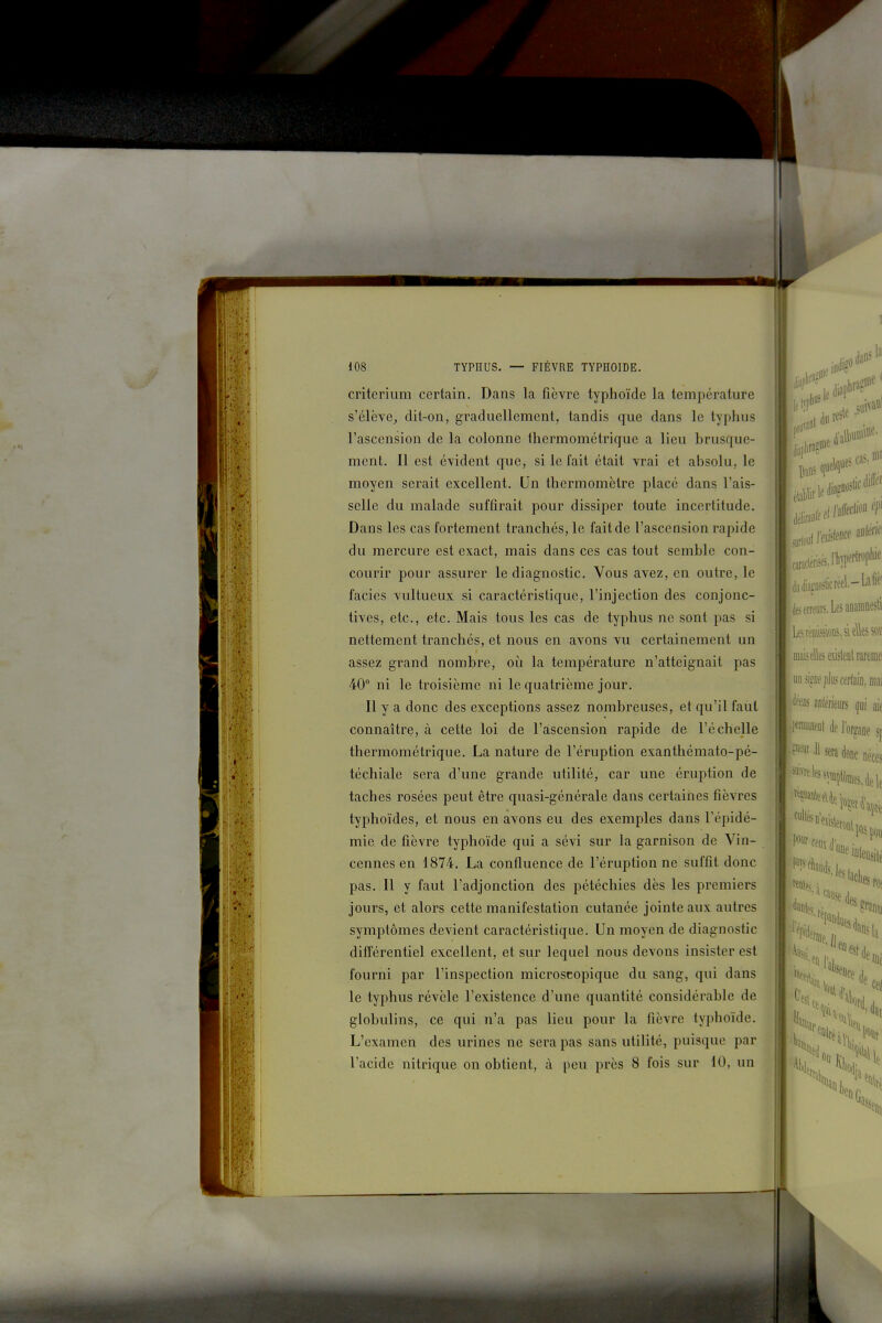 < : ■ . 1 critérium certain. Dans la fièvre typhoïde la température s'élève, dit-on, graduellement, tandis que dans le typhus l'ascension de la colonne thermométrique a lieu brusque- ment. Il est évident que, si le fait était vrai et absolu, le moyen serait excellent. Un thermomètre placé dans l'ais- selle du malade suffirait pour dissiper toute incertitude. Dans les cas fortement tranchés, le fait de l'ascension rapide du mercure est exact, mais dans ces cas tout semble con- courir pour assurer le diagnostic. Vous avez, en outre, le faciès vultueux si caractéristique, l'injection des conjonc- tives, etc., etc. Mais tous les cas de typhus ne sont pas si nettement tranchés, et nous en avons vu certainement un assez grand nombre, où la température n'atteignait pas 40° ni le troisième ni le quatrième jour. Il y a donc des exceptions assez nombreuses, et qu'il faut connaître, à cette loi de l'aiscension rapide de l'échelle thermométrique. La nature de l'éruption exanthémato-pé- téchiale sera d'une grande utilité, car une éruption de taches rosées peut être quasi-générale dans certaines fièvres typhoïdes, et nous en avons eu des exemples dans l'épidé- mie, de fièvre typhoïde qui a sévi sur la garnison de Vin- cennes en 1874. La confluence de l'éruption ne suffit donc pas. Il y faut l'adjonction des pétéchies dès les premiers jours, et alors cette manifestation cutanée jointe aux autres symptômes devient caractéristique. Un moyen de diagnostic différentiel excellent, et sur lequel nous devons insister est fourni par l'inspection microscopique du sang, qui dans le typhus révèle l'existence d'une quantité considérable de globulins, ce qui n'a pas lieu pour la fièvre typhoïde. L'examen des urines ne sera pas sans utilité, puisque par l'acide nitrique on obtient, à peu près 8 fois sur 10, un 4e .^''^ .s cas, nia èitliaîiiosticréel.-Lafiè' ijfi erreurs. Les aûainnesli mais elles existent rarenie unsi^iiejjlKscfrlaifljiwi 'Jfeus miémm ^ui ait mm{ de l'oi^De sf »f '11 sera doDc néces *^'^^^lTnfc,delc 5 faciles 0(1