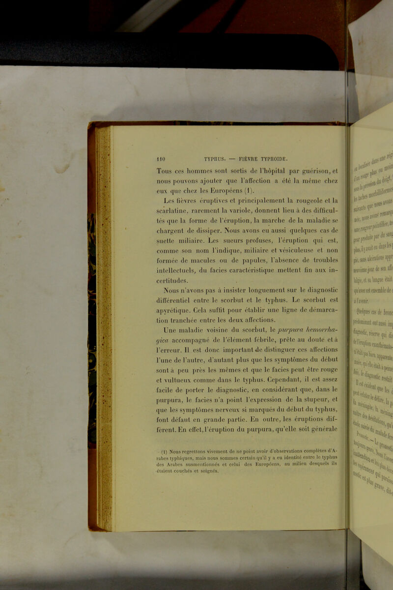 Tous ces hommes sont sortis de l'hôpital par guérison, et nous pouvons ajouter que l'affection a été la même chez eux que chez les Européens (1). Les fièvres éruptives et principalement la rougeole et la scarlatine, rarement la variole, donnent lieu à des difficul- tés que la forme de l'éruption, la marche de la maladie se chargent de dissiper. Nous avons eu aussi quelques cas de suette miliaire. Les sueurs profuses, l'éruption qui est, comme son nom l'indique, miliaire et vésiculeuse et non formée de macules ou de papules, l'absence de troubles intellectuels, du faciès caractéristique mettent fin aux in- certitudes. Nous n'avons pas à insister longuement sur le diagnostic différentiel entre le scorbut et le typhus. Le scorbut est apyrétique. Cela suffit pour établir une ligne de démarca- tion tranchée entre les deux affections. Une maladie voisine du scorbut, le purpura hemorrha- gica accompagné de l'élément fébrile, prête au doute et à l'erreur. Il est donc important de distinguer ces affections l'une de l'autre, d'autant plus que les symptômes du début sont à peu près les mêmes et que le faciès peut être rouge et vultueux comme dans le typhus. Cependant, il est assez facile de porter le diagnostic, en considérant que, dans le purpura, le faciès n'a point l'expression de la stupeur, et que les symptômes nerveux si marqués du début du typhus, font défaut en grande partie. En outre, les éruptions dif- fèrent. En effet,l'éruption du purpura, qu'elle soit générale • (1) Nous regrettons vivement de ne point avoir d'observations complètes d'A- rabes typhiques, mais nous sommes certain qvi'il y a eu identité entre le typhus des Arabes susmentionnés et celui des Européens, au milieu desquels ils ■ étaient couchés et soignés. îif.sanjulccralionsappr' même jour de sonalî^ (]ii'aveccel ensemble des ;1 l'avenir, 'juelfijfj cas è konc l^inanf on! aussi imj '^'»Nc, réserve ([1,1 dis ^^Nionemthêinalo- inali %ied„ % 1' 1% S