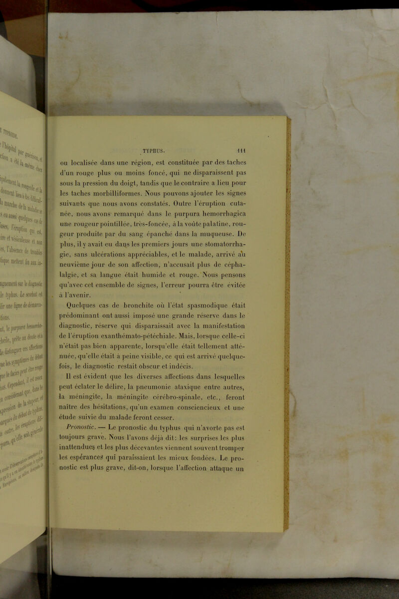 TYPHUS. Hi OU localisée dans une région, est constituée par des taches d'un rouge plus ou moins foncé, qui ne disparaissent pas sous la pression du doigt, tandis que le contraire a lieu pour les taches morbilliformes. Nous pouvons ajouter les signes suivants que nous avons constatés. Outre l'éruption cuta- née, nous avons- remarqué dans le purpura hemorrhagica une rougeur pointillée, très-foncée, à la voûte palatine, rou- geur produite par du sang épanché dans la muqueuse. De plus, il y avait eu daijs les premiers jours une stomatorrha- gie, sans ulcérations appréciables, et le malade, arrivé au neuvième jour de son affection, n'accusait plus de cépha- lalgie, et sa langue était humide et rouge. Nous pensons qu'avec cet ensemble de signes, l'erreur pourra être évitée à l'avenir. Quelques cas de bronchite oii l'état spasmodique était prédominant ont aussi imposé une grande réserve dans le diagnostic, réserve qui disparaissait avec la manifestation de l'éruption exanthémato-pétéchiale. Mais, lorsque celle-ci n'était pas bien apparente, lorsqu'elle était tellement atté- nuée, qu'elle était à peine visible, ce qui est arrivé quelque- fois, le diagnostic restait obscur et indécis. Il est évident que les diverses affections dans lesquelles peut éclater le délire, la pneumonie ataxique entre autres, la méningite, la méningite cérébro-spinale, etc., feront naître des hésitations, qu'un examen consciencieux et une étude suivie du malade feront cesser. Pronostic. — Le pronostic du typhus qui n'avorte pas est toujours grave. Nous l'avons déjà dit: les surprises les plus inattendues et les plus décevantes viennent souvent tromper les espérances qui paraissaient les mieux fondées. Le pro- nostic est plus grave, dit-on, lorsque l'affection attaque un