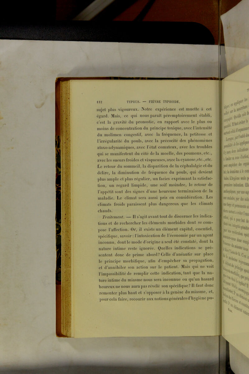 sujet plus vigoureux. Notre expérience est muette à cet égard. Mais, ce qui nous paraît péremptoirement établi, c'est la gravité du pronostic, en rapport avec le plus ou moins de concentration du principe toxique, avec l'intensité du molimen congestif, avec la fréquence, la petitesse et l'irrégularité du pouls, avec la précocité des phénomènes ataxo-adynamiques, avec l'état comateux, avec les troubles qui se manifestent du côté de la moelle, des poumons, etc., avec les sueurs froides et visqueuses, avec la cyanose,etc.,etc. Le retour du sommeil, la disparition de la céphalalgie et du délire^ la diminution de fréquence du pouls, qui devient plus ample et plus régulier, un faciès exprimant la satisfac- tion, un regard limpide, une soif moindre, le retour de l'appétit sont des signes d'une heureuse terminaison de la maladie. Le climat sera aussi pris en considération. Les climats froids paraissent plus dangereux que les climats chauds. Traitement. — Il s'agit avant tout de discerner les indica- tions et de rechercher les éléments morbides dont se com- pose l'affection. Or, il existe un élément capital, essentiel, spécifique, savoir : l'intoxication de l'économie par un agent inconnu, dont le mode d'origine a seul été constaté, dont la nature intime reste ignorée. Quelles indications se pré- sentent donc de prime abord? Celle d'anéantir sur place le principe morbifique, afin d'empêcher sa propagation, et d'annihiler son action sur le patient. Mais qui ne voit l'impossibilité de remplir cette indication, tant que la na- ture intime du miasme nous sera inconnue ou qu'un hasard heureux ne nous aura pas révélé son spécifique ? Il faut donc remonter plus haut et s'opposer à la genèse du miasme, et, pour cela faire, recourir aux notions générales d'hygiène pu-