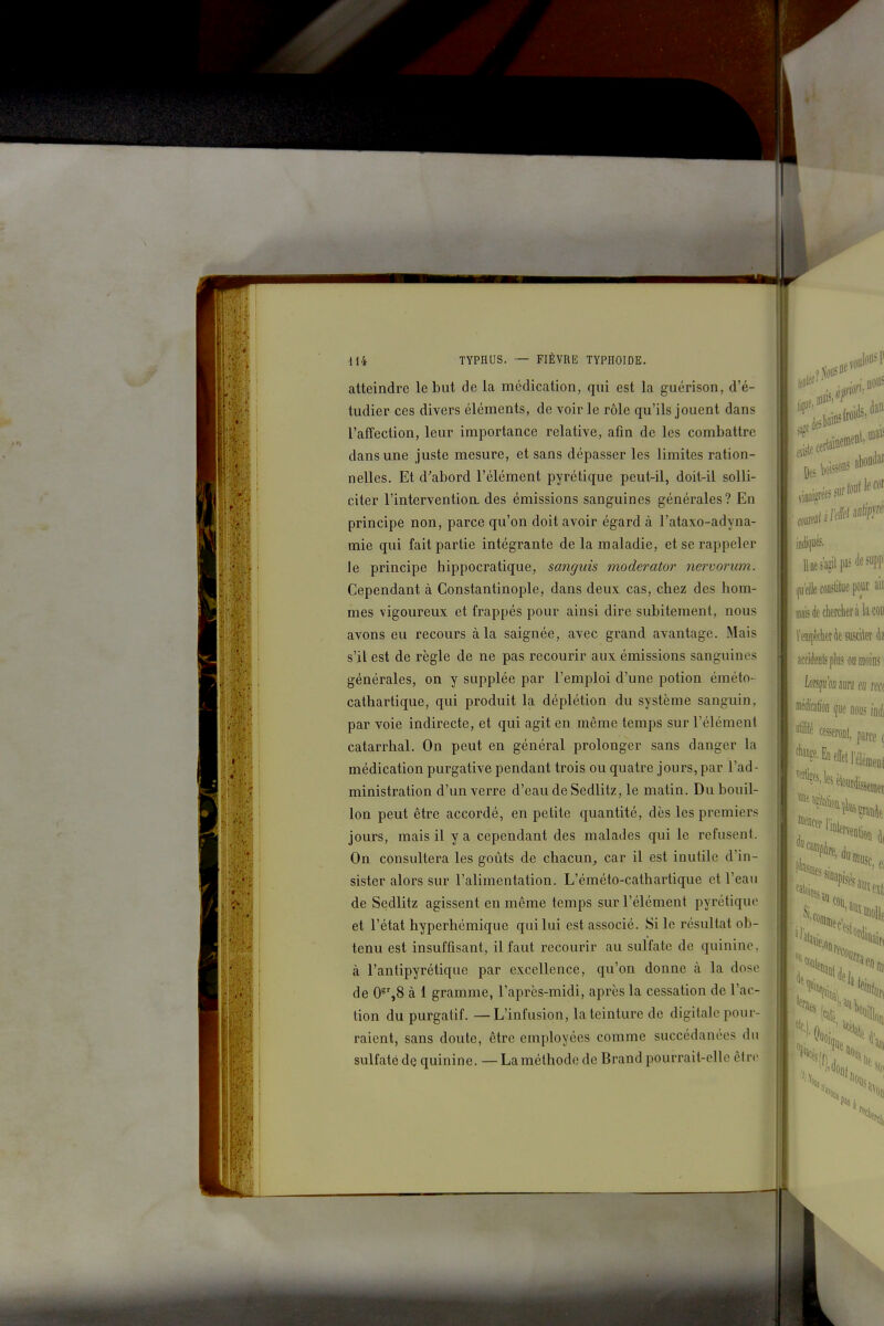 r 414 TYPHUS. — FIÈVRE TYPHOÏDE. atteindre le but de la médication, qui est la guérison, d'é- tudier ces divers éléments, de voir le rôle qu'ils jouent dans l'affection, leur importance relative, afin de les combattre dans une juste mesure, et sans dépasser les limites ration- nelles. Et d^abord l'élément pyrétique peut-il, doit-il solli- citer l'interventioa des émissions sanguines générales? En principe non, parce qu'on doit avoir égard à l'ataxo-adyna- mie qui fait partie intégrante de la maladie, et se rappeler le principe hippocratique, sanguis moderator nervorum. Cependant à Constantinople, dans deux cas, chez des hom- mes vigoureux et frappés pour ainsi dire subitement, nous avons eu recours à la saignée, avec grand avantage. Mais s'il est de règle de ne pas recourir aux émissions sanguines générales, on y supplée par l'emploi d'une potion éméto- cathartique, qui produit la déplétion du système sanguin, par voie indirecte, et qui agit en même temps sur l'élément catarrhal. On peut en général prolonger sans danger la médication purgative pendant trois ou quatre jours, par l'ad- ministration d'un verre d'eau de Sedlitz, le matin. Du bouil- lon peut être accordé, en petite quantité, dès les premiers jours, mais il y a cependant des malades qui le refusent. On consultera les goûts de chacun,, car il est inutile d'in- sister alors sur l'alimentation. L'éméto-cathartique et l'eau de Sedlitz agissent en même temps sur l'élément pyrétique et l'état hyperhémique qui lui est associé. Si le résultat ob- tenu est insuffisant, il faut recourir au sulfate de quinine, à l'antipyrétique par excellence, qu'on donne à la dose de 0^',8 à i gramme, l'après-midi, après la cessation de l'ac- tion du purgatif. — L'infusion, la teinture de digitale pour- raient, sans doute, être employées comme succédanées du sulfaté de quinine. — La méthode de Brand pourrait-elle être ; De vol voulons P Des boiJ: line abondai 00 sur s'agit pasdesuppi foiisiilue pour aii inâisdecherclieràkcoii l'empkktAeswleî àa accideDtspb ou moins : \m\imm eu rm iffe&D (fue Q01I5 indi cfsseroDl, parce ^ effet! elémeoi ,, ''•''«iii