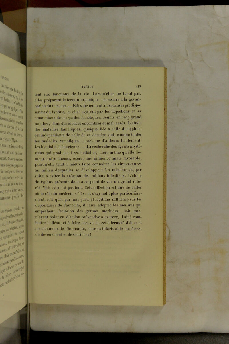 ÛE. 'Malades «^«P^^dede temps, ''yplws d'Alger, s wons insisté surl uij. md. ta iTOs aussi 'liaiid s'oppose jusqu'à uo èu mlémi hus ne ï HDlî^iiiiffie Mire ffs util, ([«e les»»** ie,ïscilplustatil««''l emine* p* te rte* ** TYPHUS. 119 lent aux fonctions de la vie. Lorsqu'elles ne tuent pas, elles préparent le terrain organique nécessaire à la germi- nation du miasme. — Elles deviennent ainsi causes prédispo- santes du typhus, et elles agissent par les déjections et les émanations des corps des faméliques, réunis en trop grand nombre, dans des espaces encombrés et mal aérés. L'étude des maladies faméliques, quoique liée à celle du typhus, est indépendante de celle de ce dernier, qui, comme toutes les maladies zymotiques, proclame d'ailleurs hautement, les bienfaits de la science. — La recherche des agents mysté- rieux qui produisent ces maladies, alors même qu'elle de- meure infructueuse, exerce une influence finale favorable, puisqu'elle tend à mieux faire connaître les circonstances au milieu desquelles se développent les miasmes et, par suite, à éviter la création des milieux infectieux. L'étude du typhus présente donc à ce point de vue un grand inté- rêt. Mais ce n'est pas tout. Cette affection est une de celles où le rôle du médecin s'élève et s'agrandit plus particulière- ment, soit que, par une juste et légitime influence sur les dépositaires de l'autorité, il fasse adopter les mesures qui empêchent l'éclosion des germes morbides, soit que, n'ayant point eu d'action préventive à exercer, il ait à com- battre le fléau, et à faire preuve de cette fermeté d'âme et de cet amour dp l'humanité, sources intarissables de force, de dévouement et de sacrifices ! i