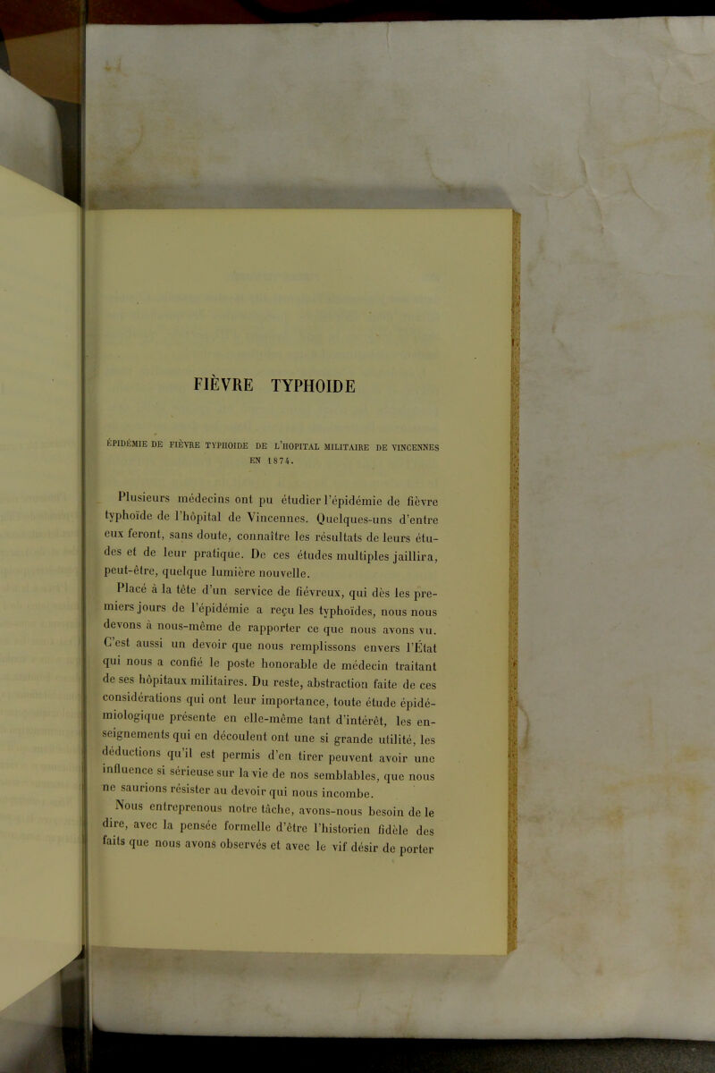 FIÈVRE typhoïde ÉPIDÉMIE DE FIÈVRE TYPHOÏDE DE l'hOPITAL MILITAIRE DE YINCENNES EN 1874. Plusieurs médecins ont pu étudier l'épidémie de fièvre typhoïde de l'hôpital de Vincennes. Quelques-uns d'entre eux feront, sans doute, connaître les résultats de leurs étu- des et de leur pratique. De ces études multiples jaillira, peut-être, quelque lumière nouvelle. Placé à la tête d'un service de fiévreux, qui dès les pre- miers jours de l'épidémie a reçu les typhoïdes, nous nous devons à nous-même de rapporter ce que nous avons vu. C'est aussi un devoir que nous remplissons envers l'État qui nous a confié le poste honorable de médecin traitant de ses hôpitaux militaires. Du reste, abstraction faite de ces considérations qui ont leur importance, toute étude épidé- miologique présente en elle-même tant d'intérêt, les en- seignements qui en découlent ont une si grande utilité, les déductions qu'il est permis d'en tirer peuvent avoir une influence si sérieuse sur la vie de nos semblables, que nous ne saurions résister au devoir qui nous incombe. Nous entreprenous notre tâche, avons-nous besoin de le dire, avec la pensée formelle d'être l'historien fidèle des faits que nous avoné observés et avec le vif désir de porter